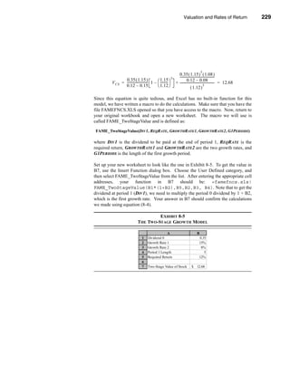 Valuation and Rates of Return                          229



                                                                                                Valuing Common Stocks




                                                                                          5
                                                                     0.35 ( 1.15 ) ( 1.08 )
                                                               5     -------------------------------------------
                                                                                                               -
                0.35 ( 1.15 )                    1.15                         0.12 – 0.08
         V CS = -------------------------- 1 –  --------- 
                                         -               -         + ------------------------------------------- = 12.68
                                                                                                               -
                0.12 – 0.15                     1.12                                            5
                                                                                  ( 1.12 )

Since this equation is quite tedious, and Excel has no built-in function for this
model, we have written a macro to do the calculations. Make sure that you have the
file FAMEFNCS.XLS opened so that you have access to the macro. Now, return to
your original workbook and open a new worksheet. The macro we will use is
called FAME_TwoStageValue and is defined as:

FAME_TwoStageValue(DIV1, REQRATE, GROWTHRATE1, GROWTHRATE2, G1PERIODS)

where DIV1 is the dividend to be paid at the end of period 1, REQRATE is the
required return, GROWTHRATE1 and GROWTHRATE2 are the two growth rates, and
G1PERIODS is the length of the first growth period.

Set up your new worksheet to look like the one in Exhibit 8-5. To get the value in
B7, use the Insert Function dialog box. Choose the User Defined category, and
then select FAME_TwoStageValue from the list. After entering the appropriate cell
addresses, your function in B7 should be: =famefncs.xls!
FAME_TwoStageValue(B1*(1+B2),B5,B2,B3, B4). Note that to get the
dividend at period 1 (DIV1), we need to multiply the period 0 dividend by 1 + B2,
which is the first growth rate. Your answer in B7 should confirm the calculations
we made using equation (8-4).

                                        EXHIBIT 8-5
                               THE TWO-STAGE GROWTH MODEL

                                                    A                                 B
                                   1    Dividend 0                                      0.35
                                   2    Growth Rate 1                                   15%
                                   3    Growth Rate 2                                    8%
                                   4    Period 1 Length                                    5
                                   5    Required Return                                 12%
                                   6
                                   7    Two-Stage Value of Stock                 $ 12.68




                                                                                                                           229
 