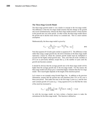 230     Valuation and Rates of Return




      CHAPTER 8: Valuation and Rates of Return




                                  The Three-Stage Growth Model
                                  The three-stage growth model is very similar in concept to the two-stage model.
                                  The difference is that the two-stage model assumes that the change in the growth
                                  rate occurs instantaneously, whereas the three-stage model assumes a linear decline
                                  in the growth rate over some period. In other words, the three-stage model allows
                                  the growth rate to decline more slowly to a constant rate. This is a more realistic
                                  assumption.

                                  Mathematically, the three-stage model is given by:

                                                                  D0                         n1 + n2
                                                     V CS = ------------------ ( 1 + g 2 ) + ---------------- ( g 1 – g 2 )
                                                                             -                              -                   (8-5)
                                                            k CS – g 2                              2

                                  Note that equation (8-5) looks quite similar to equation (8-3). The difference is that
                                  rather than using a single growth rate, the term in brackets in the three-stage model
                                  represents a factor by which the constant growth model must be multiplied to
                                  account for the higher initial growth rates. Also, note that all of the variables in
                                  (8-5) are as previously defined, except that n2 is the number of years until the
                                  growth rate becomes constant.

                                  It should be obvious that the average growth rate in the three-stage model will be
                                  higher than the average growth rate in the two-stage model. For this reason, the
                                  three-stage model will always give a somewhat higher valuation than the two-stage
                                  model. How much higher depends on the length of the transition period.

                                  Let’s return to our example using Oviedo Paper, Inc. In addition to the previous
                                  information, assume that the growth rate will transition from 15% to 8% over a
                                  three-year period. That makes the time in the first stage 5 years (n1), and the time
                                  until constant growth of 8 years (n2). Using equation (8-5), we find that the value
                                  of the stock has increased to:

                                                                0.35                      5+8
                                                 V CS = -------------------------- 1.08 + ----------- ( 0.15 – 0.08 ) = 13.43
                                                                                 -                  -
                                                        0.12 – 0.08                            2

                                  As with the two-stage model, we have written a function macro to make the
                                  calculations for the three-stage model. This function is defined as:




      230
 
