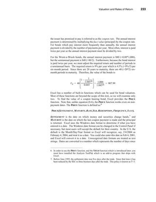 Valuation and Rates of Return               233



                                                                                         Bond Valuation




the issuer has promised to pay is referred to as the coupon rate. The annual interest
payment is determined by multiplying the face value (principal) by the coupon rate.
For bonds which pay interest more frequently than annually, the annual interest
payment is divided by the number of payments per year. Most often, interest is paid
twice per year so the annual interest payment must be divided by two.

For the Wrent-a-Wreck bonds, the annual interest payment is $80 (=0.08*1,000),
but the semiannual payment is $40 (=80/2). Furthermore, because the bond interest
is paid twice per year, we must adjust the required return and number of periods to
a semiannual basis. The required return is 9% per year which is 4.5% (=9%/2) per
six-month period. Since there are 20 years to maturity, there are 40 (=20*2) six-
month periods to maturity. Therefore, the value of the bonds is:

                                                1
                               1 – -----------------    -
                                        1.045 40              1,000
                      V B = 40 -------------------------- + ----------------- = 907.99
                                                        -                   -
                                      0.045                 1.045 40

Excel has a number of built-in functions which can be used for bond valuation.
Most of these functions are beyond the scope of this text, so we will examine only
two. To find the value of a coupon bearing bond, Excel provides the PRICE
function. Note that, unlike equation (8-6), the PRICE function works even on non-
payment dates. The PRICE function is defined as:6

 PRICE(SETTLEMENT, MATURITY, RATE,YLD, REDEMPTION, FREQUENCY, BASIS).

SETTLEMENT is the date on which money and securities change hands,7 and
MATURITY is the date on which the last coupon payment is made and the principal
is returned. Excel uses the Windows date format to determine if what you have
entered is a date. The Windows date format can be changed in the Control Panel if
necessary, but most users will accept the default for their country. In the U.S. the
default is the Month/Day/Year format so Excel will recognize, say, 2/4/2004 as
February 4, 2004, and treat it as a date. You could also enter this date as Feb 4, 2001,
and Excel will convert it to a date. Unrecognized date formats are treated as text
strings. Dates are converted to a number which represents the number of days since


6. In order to use the PRICE function, and the YIELD function which is introduced later, you
   must have installed the Analysis ToolPak which is an add-in program that ships with
   Excel.
7. Before June 1995, the settlement date was five days after the trade. Since that time it has
   been reduced by the SEC to three business days after the trade. This policy is known as T+3.




                                                                                                  233
 