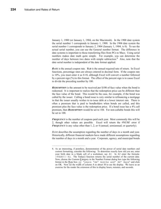 234     Valuation and Rates of Return




      CHAPTER 8: Valuation and Rates of Return




                                  January 1, 1900 (or January 1, 1904, on the Macintosh). In the 1900 date system
                                  the serial number 1 corresponds to January 1, 1900. In the 1904 date system the
                                  serial number 1 corresponds to January 2, 1904 (January 1, 1904, is 0). To see the
                                  actual serial number, you can use the General number format. The difference in
                                  date systems is important to those transferring files from PCs to Macs. Using serial
                                  numbers makes date math quite simple. For example, you can determine the
                                  number of days between two dates with simple subtraction.8 Also, note that the
                                  date serial number is independent of the date format applied.

                                  RATE is the annual coupon rate. YLD is the annual required rate of return. In Excel
                                  functions, percentage rates are always entered in decimal form. If the coupon rate
                                  is 10%, you must enter it as 0.10, although Excel will convert a number followed
                                  by a percent sign (%) to this format. The effect of the percent sign is to cause Excel
                                  to divide the preceding number by 100.

                                  REDEMPTION is the amount to be received per $100 of face value when the bond is
                                  redeemed. It is important to realize that the redemption price can be different than
                                  the face value of the bond. This would be the case, for example, if the bond was
                                  called by the issuer. Calling a bond issue is very similar to refinancing a mortgage
                                  in that the issuer usually wishes to re-issue debt at a lower interest rate. There is
                                  often a premium that is paid to bondholders when bonds are called, and this
                                  premium plus the face value is the redemption price. If a bond issue has a 4% call
                                  premium, then REDEMPTION would be set to 104. For non-callable bonds this will
                                  be set to 100.

                                  FREQUENCY is the number of coupons paid each year. Most commonly this will be
                                  2, though other values are possible. Excel will return the #NUM! error if
                                  FREQUENCY is any value other than 1, 2, or 4 (annual, semiannual, or quarterly).

                                  BASIS describes the assumption regarding the number of days in a month and year.
                                  Historically, different financial markets have made different assumptions regarding
                                  the number of days in a month and a year. Corporate, agency, and municipal bonds


                                  8. As an interesting, if pointless, demonstration of the power of serial date numbers and
                                     custom formatting, consider the following: To determine exactly how old you are, enter
                                     your birth date in a blank cell of a worksheet, say A1. In A2 enter the formula:
                                     =TODAY()-A1. The Today() function returns the serial number of the current date.
                                     Now, choose the Custom Category in the Number Format dialog box type the following
                                     format in the Type box: yy “years ”mm“ months and“ dd“ days” and click
                                     on OK. Now set the width of column A to about 30 to see the display. We leave as an
                                     exercise for the reader the extension of this to display hours, minutes, and seconds.




      234
 