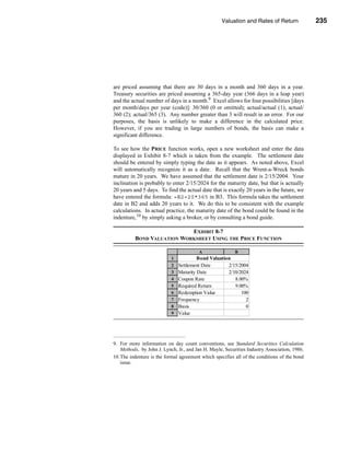 Valuation and Rates of Return              235



                                                                           Bond Valuation




are priced assuming that there are 30 days in a month and 360 days in a year.
Treasury securities are priced assuming a 365-day year (366 days in a leap year)
and the actual number of days in a month.9 Excel allows for four possibilities [days
per month/days per year (code)]: 30/360 (0 or omitted); actual/actual (1); actual/
360 (2); actual/365 (3). Any number greater than 3 will result in an error. For our
purposes, the basis is unlikely to make a difference in the calculated price.
However, if you are trading in large numbers of bonds, the basis can make a
significant difference.

To see how the PRICE function works, open a new worksheet and enter the data
displayed in Exhibit 8-7 which is taken from the example. The settlement date
should be entered by simply typing the date as it appears. As noted above, Excel
will automatically recognize it as a date. Recall that the Wrent-a-Wreck bonds
mature in 20 years. We have assumed that the settlement date is 2/15/2004. Your
inclination is probably to enter 2/15/2024 for the maturity date, but that is actually
20 years and 5 days. To find the actual date that is exactly 20 years in the future, we
have entered the formula: =B2+20*365 in B3. This formula takes the settlement
date in B2 and adds 20 years to it. We do this to be consistent with the example
calculations. In actual practice, the maturity date of the bond could be found in the
indenture,10 by simply asking a broker, or by consulting a bond guide.

                            EXHIBIT 8-7
          BOND VALUATION WORKSHEET USING THE PRICE FUNCTION

                                        A                 B
                           1            Bond Valuation
                           2   Settlement Date        2/15/2004
                           3   Maturity Date          2/10/2024
                           4   Coupon Rate               8.00%
                           5   Required Return           9.00%
                           6   Redemption Value             100
                           7   Frequency                      2
                           8   Basis                          0
                           9   Value                 $ 907.99




9. For more information on day count conventions, see Standard Securities Calculation
   Methods, by John J. Lynch, Jr., and Jan H. Mayle, Securities Industry Association, 1986.
10.The indenture is the formal agreement which specifies all of the conditions of the bond
   issue.




                                                                                      235
 
