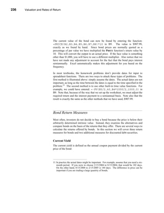 236     Valuation and Rates of Return




      CHAPTER 8: Valuation and Rates of Return




                                  The current value of the bond can now be found by entering the function:
                                  =PRICE(B2,B3,B4,B5,B6,B7,B8)*10 in B9. The value is $907.99,
                                  exactly as we found by hand. Since bond prices are normally quoted as a
                                  percentage of par value we have multiplied the PRICE function’s return value by
                                  10. This will convert the output to an actual price. If the face value is something
                                  other than $1,000, you will have to use a different multiplier. Also notice that we
                                  have not made any adjustment to account for the fact that the bond pays interest
                                  semiannually. Excel automatically makes this adjustment for you based on the
                                  frequency.

                                  In most textbooks, the homework problems don’t provide dates for input to
                                  spreadsheet functions. There are two ways to attack these types of problems. The
                                  first method is illustrated above: simply assume the dates. The actual dates are not
                                  important, as long as the time between the dates is equal to the time specified in the
                                  problem.11 The second method is to use other built-in time value functions. For
                                  example, we could have entered: =-PV(B5/2,40,B4*1000/2,1000,0) in
                                  B9. Note that, because of the way that we set up the worksheet, we must adjust the
                                  required return and the interest payment to a semiannual basis. Note also that the
                                  result is exactly the same as the other methods that we have used, $907.99.




                                  Bond Return Measures
                                  Most often, investors do not decide to buy a bond because the price is below their
                                  arbitrarily determined intrinsic value. Instead, they examine the alternatives and
                                  compare bonds on the basis of the returns that they offer. There are several ways to
                                  calculate the returns offered by bonds. In this section we will cover three return
                                  measures for bonds and two additional measures for discounted debt securities.


                                  Current Yield
                                  The current yield is defined as the annual coupon payment divided by the current
                                  price of the bond:




                                  11. In practice the actual dates might be important. For example, assume that you need a six-
                                      month period. If you were to choose 2/15/2004 to 8/15/2004, that would be 182 days.
                                      On the other hand, 8/15/2004 to 2/15/2005 is 184 days. The difference in price can be
                                      important if you are trading a large quantity of bonds.




      236
 