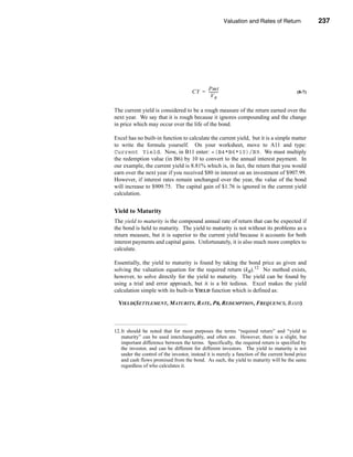 Valuation and Rates of Return              237



                                                                      Bond Return Measures




                                           Pmt
                                      CY = ---------
                                                   -                                      (8-7)
                                             VB

The current yield is considered to be a rough measure of the return earned over the
next year. We say that it is rough because it ignores compounding and the change
in price which may occur over the life of the bond.

Excel has no built-in function to calculate the current yield, but it is a simple matter
to write the formula yourself. On your worksheet, move to A11 and type:
Current Yield. Now, in B11 enter: =(B4*B6*10)/B9. We must multiply
the redemption value (in B6) by 10 to convert to the annual interest payment. In
our example, the current yield is 8.81% which is, in fact, the return that you would
earn over the next year if you received $80 in interest on an investment of $907.99.
However, if interest rates remain unchanged over the year, the value of the bond
will increase to $909.75. The capital gain of $1.76 is ignored in the current yield
calculation.


Yield to Maturity
The yield to maturity is the compound annual rate of return that can be expected if
the bond is held to maturity. The yield to maturity is not without its problems as a
return measure, but it is superior to the current yield because it accounts for both
interest payments and capital gains. Unfortunately, it is also much more complex to
calculate.

Essentially, the yield to maturity is found by taking the bond price as given and
solving the valuation equation for the required return (kB).12 No method exists,
however, to solve directly for the yield to maturity. The yield can be found by
using a trial and error approach, but it is a bit tedious. Excel makes the yield
calculation simple with its built-in YIELD function which is defined as:

  YIELD(SETTLEMENT, MATURITY, RATE, PR, REDEMPTION, FREQUENCY, BASIS)



12.It should be noted that for most purposes the terms “required return” and “yield to
   maturity” can be used interchangeably, and often are. However, there is a slight, but
   important difference between the terms. Specifically, the required return is specified by
   the investor, and can be different for different investors. The yield to maturity is not
   under the control of the investor, instead it is merely a function of the current bond price
   and cash flows promised from the bond. As such, the yield to maturity will be the same
   regardless of who calculates it.




                                                                                         237
 