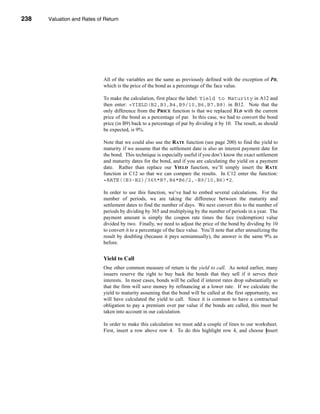 238     Valuation and Rates of Return




      CHAPTER 8: Valuation and Rates of Return




                                  All of the variables are the same as previously defined with the exception of PR,
                                  which is the price of the bond as a percentage of the face value.

                                  To make the calculation, first place the label: Yield to Maturity in A12 and
                                  then enter: =YIELD(B2,B3,B4,B9/10,B6,B7,B8) in B12. Note that the
                                  only difference from the PRICE function is that we replaced YLD with the current
                                  price of the bond as a percentage of par. In this case, we had to convert the bond
                                  price (in B9) back to a percentage of par by dividing it by 10. The result, as should
                                  be expected, is 9%.

                                  Note that we could also use the RATE function (see page 200) to find the yield to
                                  maturity if we assume that the settlement date is also an interest payment date for
                                  the bond. This technique is especially useful if you don’t know the exact settlement
                                  and maturity dates for the bond, and if you are calculating the yield on a payment
                                  date. Rather than replace our YIELD function, we’ll simply insert the RATE
                                  function in C12 so that we can compare the results. In C12 enter the function:
                                  =RATE((B3-B2)/365*B7,B4*B6/2,-B9/10,B6)*2.

                                  In order to use this function, we’ve had to embed several calculations. For the
                                  number of periods, we are taking the difference between the maturity and
                                  settlement dates to find the number of days. We next convert this to the number of
                                  periods by dividing by 365 and multiplying by the number of periods in a year. The
                                  payment amount is simply the coupon rate times the face (redemption) value
                                  divided by two. Finally, we need to adjust the price of the bond by dividing by 10
                                  to convert it to a percentage of the face value. You’ll note that after annualizing the
                                  result by doubling (because it pays semiannually), the answer is the same 9% as
                                  before.


                                  Yield to Call
                                  One other common measure of return is the yield to call. As noted earlier, many
                                  issuers reserve the right to buy back the bonds that they sell if it serves their
                                  interests. In most cases, bonds will be called if interest rates drop substantially so
                                  that the firm will save money by refinancing at a lower rate. If we calculate the
                                  yield to maturity assuming that the bond will be called at the first opportunity, we
                                  will have calculated the yield to call. Since it is common to have a contractual
                                  obligation to pay a premium over par value if the bonds are called, this must be
                                  taken into account in our calculation.

                                  In order to make this calculation we must add a couple of lines to our worksheet.
                                  First, insert a row above row 4. To do this highlight row 4, and choose Insert



      238
 