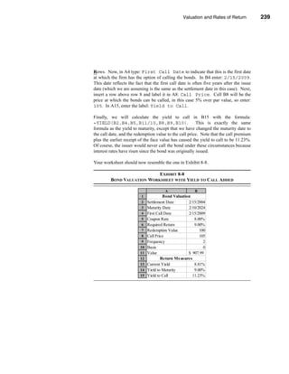 Valuation and Rates of Return            239



                                                                  Bond Return Measures




Rows. Now, in A4 type: First Call Date to indicate that this is the first date
at which the firm has the option of calling the bonds. In B4 enter: 2/15/2009.
This date reflects the fact that the first call date is often five years after the issue
date (which we are assuming is the same as the settlement date in this case). Next,
insert a row above row 8 and label it in A8: Call Price. Cell B8 will be the
price at which the bonds can be called, in this case 5% over par value, so enter:
105. In A15, enter the label: Yield to Call.

Finally, we will calculate the yield to call in B15 with the formula:
=YIELD(B2,B4,B5,B11/10,B8,B9,B10).                      This is exactly the same
formula as the yield to maturity, except that we have changed the maturity date to
the call date, and the redemption value to the call price. Note that the call premium
plus the earlier receipt of the face value has caused the yield to call to be 11.23%.
Of course, the issuer would never call the bond under these circumstances because
interest rates have risen since the bond was originally issued.

Your worksheet should now resemble the one in Exhibit 8-8.

                            EXHIBIT 8-8
         BOND VALUATION WORKSHEET WITH YIELD TO CALL ADDED

                                        A                B
                          1              Bond Valuation
                          2    Settlement Date        2/15/2004
                          3    Maturity Date          2/10/2024
                          4    First Call Date        2/15/2009
                          5    Coupon Rate               8.00%
                          6    Required Return           9.00%
                          7    Redemption Value             100
                          8    Call Price                   105
                          9    Frequency                      2
                          10   Basis                          0
                          11   Value                  $ 907.99
                          12           Return Measures
                          13   Current Yield             8.81%
                          14   Yield to Maturity         9.00%
                          15   Yield to Call            11.23%




                                                                                   239
 