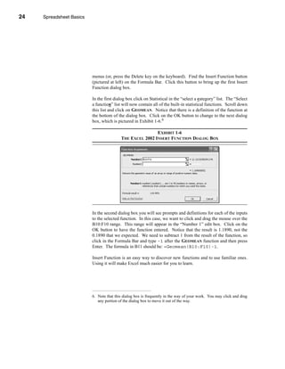 24     Spreadsheet Basics




     CHAPTER 1: Spreadsheet Basics




                               menus (or, press the Delete key on the keyboard). Find the Insert Function button
                               (pictured at left) on the Formula Bar. Click this button to bring up the first Insert
                               Function dialog box.

                               In the first dialog box click on Statistical in the “select a category” list. The “Select
                               a function” list will now contain all of the built-in statistical functions. Scroll down
                               this list and click on GEOMEAN. Notice that there is a definition of the function at
                               the bottom of the dialog box. Click on the OK button to change to the next dialog
                               box, which is pictured in Exhibit 1-6.6

                                                               EXHIBIT 1-6
                                               THE EXCEL 2002 INSERT FUNCTION DIALOG BOX




                               In the second dialog box you will see prompts and definitions for each of the inputs
                               to the selected function. In this case, we want to click and drag the mouse over the
                               B10:F10 range. This range will appear in the “Number 1” edit box. Click on the
                               OK button to have the function entered. Notice that the result is 1.1890, not the
                               0.1890 that we expected. We need to subtract 1 from the result of the function, so
                               click in the Formula Bar and type -1 after the GEOMEAN function and then press
                               Enter. The formula in B11 should be: =Geomean(B10:F10)-1.

                               Insert Function is an easy way to discover new functions and to use familiar ones.
                               Using it will make Excel much easier for you to learn.




                               6. Note that this dialog box is frequently in the way of your work. You may click and drag
                                  any portion of the dialog box to move it out of the way.




     24
 