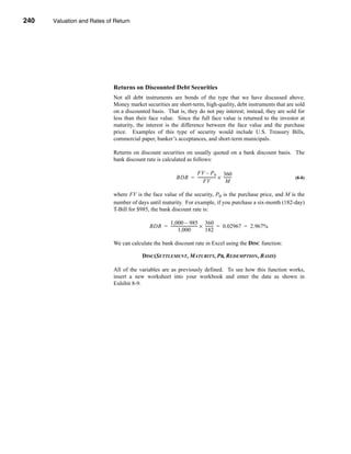 240     Valuation and Rates of Return




      CHAPTER 8: Valuation and Rates of Return




                                  Returns on Discounted Debt Securities
                                  Not all debt instruments are bonds of the type that we have discussed above.
                                  Money market securities are short-term, high-quality, debt instruments that are sold
                                  on a discounted basis. That is, they do not pay interest; instead, they are sold for
                                  less than their face value. Since the full face value is returned to the investor at
                                  maturity, the interest is the difference between the face value and the purchase
                                  price. Examples of this type of security would include U.S. Treasury Bills,
                                  commercial paper, banker’s acceptances, and short-term municipals.

                                  Returns on discount securities on usually quoted on a bank discount basis. The
                                  bank discount rate is calculated as follows:

                                                                       FV – P 0 360
                                                                 BDR = ------------------ × --------
                                                                                        -          -                 (8-8)
                                                                             FV               M

                                  where FV is the face value of the security, P0 is the purchase price, and M is the
                                  number of days until maturity. For example, if you purchase a six-month (182-day)
                                  T-Bill for $985, the bank discount rate is:

                                                         1,000 – 985 360
                                                   BDR = --------------------------- × -------- = 0.02967 = 2.967%
                                                                                   -          -
                                                                1,000                  182

                                  We can calculate the bank discount rate in Excel using the DISC function:

                                                 DISC(SETTLEMENT, MATURITY, PR, REDEMPTION, BASIS)

                                  All of the variables are as previously defined. To see how this function works,
                                  insert a new worksheet into your workbook and enter the data as shown in
                                  Exhibit 8-9.




      240
 