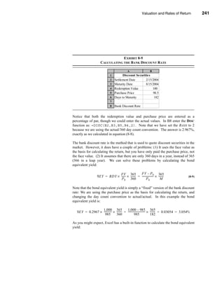 Valuation and Rates of Return                 241



                                                                              Bond Return Measures




                                  EXHIBIT 8-9
                      CALCULATING THE BANK DISCOUNT RATE

                                              A                    B
                               1         Discount Securities
                               2   Settlement Date       2/15/2004
                               3   Maturity Date         8/15/2004
                               4   Redemption Value           100
                               5   Purchase Price             98.5
                               6   Days to Maturity            182
                               7
                               8   Bank Discount Rate


Notice that both the redemption value and purchase price are entered as a
percentage of par, though we could enter the actual values. In B8 enter the DISC
function as: =DISC(B2,B3,B5,B4,2). Note that we have set the BASIS to 2
because we are using the actual/360 day count convention. The answer is 2.967%,
exactly as we calculated in equation (8-8).

The bank discount rate is the method that is used to quote discount securities in the
market. However, it does have a couple of problems: (1) It uses the face value as
the basis for calculating the return, but you have only paid the purchase price, not
the face value. (2) It assumes that there are only 360 days in a year, instead of 365
(366 in a leap year). We can solve these problems by calculating the bond
equivalent yield:

                               FV 365              FV – P 0 365
                   BEY = BDY × ------ × -------- = ------------------ × --------
                                    -          -                    -          -                  (8-9)
                                P 0 360                   P0              M

Note that the bond equivalent yield is simply a “fixed” version of the bank discount
rate: We are using the purchase price as the basis for calculating the return, and
changing the day count convention to actual/actual. In this example the bond
equivalent yield is:

                 1,000 365                 1,000 – 985 365
  BEY = 0.2967 × ------------ × -------- = --------------------------- × -------- = 0.03054 = 3.054%
                            -          -                             -          -
                   985          360                  985                 182

As you might expect, Excel has a built-in function to calculate the bond equivalent
yield:




                                                                                                  241
 