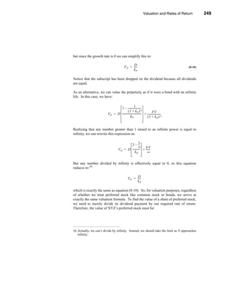 Valuation and Rates of Return                   249



                                                                                     Preferred Stock Valuation




but since the growth rate is 0 we can simplify this to:

                                                  D
                                           V P = ----
                                                    -                                                   (8-10)
                                                 kP

Notice that the subscript has been dropped on the dividend because all dividends
are equal.

As an alternative, we can value the perpetuity as if it were a bond with an infinite
life. In this case, we have:

                                                    1 -
                                 1 – ---------------------
                                          ( 1 + kP ) ∞                   FV
                         V P = D ------------------------------ + ---------------------
                                                              -                       -
                                              kP                  ( 1 + kP ) ∞


Realizing that any number greater than 1 raised to an infinite power is equal to
infinity, we can rewrite this expression as:

                                                     1
                                            1 – --    -
                                                     ∞ FV
                                    V P = D ----------- + ------
                                                      -        -
                                               kP           ∞


But any number divided by infinity is effectively equal to 0, so this equation
reduces to:16

                                                       D
                                                V P = ----
                                                         -
                                                      kP

which is exactly the same as equation (8-10). So, for valuation purposes, regardless
of whether we treat preferred stock like common stock or bonds, we arrive at
exactly the same valuation formula. To find the value of a share of preferred stock,
we need to merely divide its dividend payment by our required rate of return.
Therefore, the value of XYZ’s preferred stock must be:




16.Actually, we can’t divide by infinity. Instead, we should take the limit as N approaches
   infinity.




                                                                                                         249
 