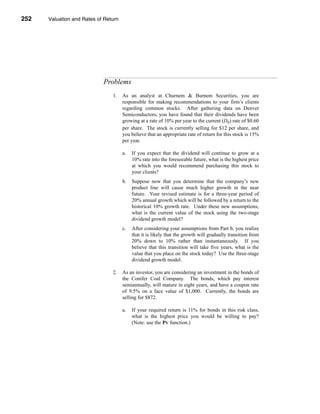 252     Valuation and Rates of Return




      CHAPTER 8: Valuation and Rates of Return




                                  Problems
                                      1.   As an analyst at Churnem & Burnem Securities, you are
                                           responsible for making recommendations to your firm’s clients
                                           regarding common stocks. After gathering data on Denver
                                           Semiconductors, you have found that their dividends have been
                                           growing at a rate of 10% per year to the current (D0) rate of $0.60
                                           per share. The stock is currently selling for $12 per share, and
                                           you believe that an appropriate rate of return for this stock is 15%
                                           per year.

                                           a.    If you expect that the dividend will continue to grow at a
                                                 10% rate into the foreseeable future, what is the highest price
                                                 at which you would recommend purchasing this stock to
                                                 your clients?
                                           b.    Suppose now that you determine that the company’s new
                                                 product line will cause much higher growth in the near
                                                 future. Your revised estimate is for a three-year period of
                                                 20% annual growth which will be followed by a return to the
                                                 historical 10% growth rate. Under these new assumptions,
                                                 what is the current value of the stock using the two-stage
                                                 dividend growth model?
                                           c.    After considering your assumptions from Part b, you realize
                                                 that it is likely that the growth will gradually transition from
                                                 20% down to 10% rather than instantaneously. If you
                                                 believe that this transition will take five years, what is the
                                                 value that you place on the stock today? Use the three-stage
                                                 dividend growth model.

                                      2.   As an investor, you are considering an investment in the bonds of
                                           the Conifer Coal Company. The bonds, which pay interest
                                           semiannually, will mature in eight years, and have a coupon rate
                                           of 9.5% on a face value of $1,000. Currently, the bonds are
                                           selling for $872.

                                           a.    If your required return is 11% for bonds in this risk class,
                                                 what is the highest price you would be willing to pay?
                                                 (Note: use the PV function.)




      252
 