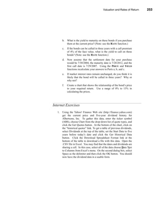 Valuation and Rates of Return            253



                                                                    Internet Exercises




        b.   What is the yield to maturity on these bonds if you purchase
             them at the current price? (Note: use the RATE function.)
        c.   If the bonds can be called in three years with a call premium
             of 4% of the face value, what is the yield to call on these
             bonds? (Note: use the RATE function.)
        d.   Now assume that the settlement date for your purchase
             would be 7/30/2004, the maturity date is 7/28/2012, and the
             first call date is 7/29/2007. Using the PRICE and YIELD
             functions recalculate your answers to Parts a, b, and c.
        e.   If market interest rates remain unchanged, do you think it is
             likely that the bond will be called in three years? Why or
             why not?
        f.   Create a chart that shows the relationship of the bond’s price
             to your required return. Use a range of 0% to 15% in
             calculating the prices.




Internet Exercises
   1.   Using the Yahoo! Finance Web site (http://finance.yahoo.com)
        get the current price and five-year dividend history for
        Albertsons, Inc. To gather this data, enter the ticker symbol
        (ABS), choose Chart from the drop-down list of quote types, and
        click the Get Quotes button. At the bottom of the chart, click on
        the “historical quotes” link. To get a table of previous dividends,
        select Dividends at the top of the table, set the Start Date to five
        years before today’s date and click the Get Historical Data
        button. Click the Download Spreadsheet Format link at the
        bottom of the table to download a file with this data. Open the
        .CSV file in Excel. You may find that the dates and dividends are
        sharing a cell. In this case, select all of the data choose Data Text
        to Columns from Excel’s menu. On the second dialog box, select
        Space as the delimiter and then click the OK button. You should
        now have the dividend data in a usable form.




                                                                                 253
 