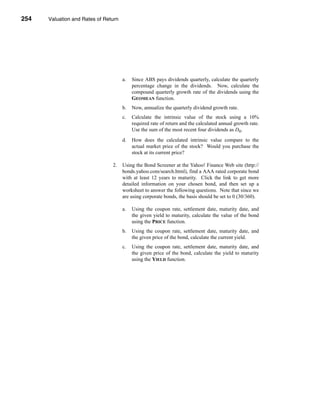 254     Valuation and Rates of Return




      CHAPTER 8: Valuation and Rates of Return




                                           a.    Since ABS pays dividends quarterly, calculate the quarterly
                                                 percentage change in the dividends. Now, calculate the
                                                 compound quarterly growth rate of the dividends using the
                                                 GEOMEAN function.
                                           b.    Now, annualize the quarterly dividend growth rate.
                                           c.    Calculate the intrinsic value of the stock using a 10%
                                                 required rate of return and the calculated annual growth rate.
                                                 Use the sum of the most recent four dividends as D0.
                                           d.    How does the calculated intrinsic value compare to the
                                                 actual market price of the stock? Would you purchase the
                                                 stock at its current price?

                                      2.   Using the Bond Screener at the Yahoo! Finance Web site (http://
                                           bonds.yahoo.com/search.html), find a AAA rated corporate bond
                                           with at least 12 years to maturity. Click the link to get more
                                           detailed information on your chosen bond, and then set up a
                                           worksheet to answer the following questions. Note that since we
                                           are using corporate bonds, the basis should be set to 0 (30/360).

                                           a.    Using the coupon rate, settlement date, maturity date, and
                                                 the given yield to maturity, calculate the value of the bond
                                                 using the PRICE function.
                                           b.    Using the coupon rate, settlement date, maturity date, and
                                                 the given price of the bond, calculate the current yield.
                                           c.    Using the coupon rate, settlement date, maturity date, and
                                                 the given price of the bond, calculate the yield to maturity
                                                 using the YIELD function.




      254
 