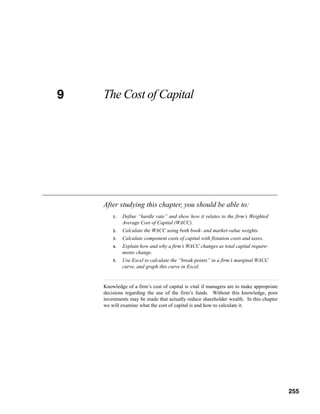 9
CHAPTER 9   The Cost of Capital




            After studying this chapter, you should be able to:
                1.   Define “hurdle rate” and show how it relates to the firm’s Weighted
                     Average Cost of Capital (WACC).
                2.   Calculate the WACC using both book- and market-value weights.
                3.   Calculate component costs of capital with flotation costs and taxes.
                4.   Explain how and why a firm’s WACC changes as total capital require-
                     ments change.
                5.   Use Excel to calculate the “break-points” in a firm’s marginal WACC
                     curve, and graph this curve in Excel.


            Knowledge of a firm’s cost of capital is vital if managers are to make appropriate
            decisions regarding the use of the firm’s funds. Without this knowledge, poor
            investments may be made that actually reduce shareholder wealth. In this chapter
            we will examine what the cost of capital is and how to calculate it.




                                                                                            255



                                                                                                  255
 