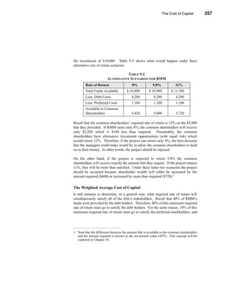 The Cost of Capital          257




                                                           The Appropriate “Hurdle” Rate




the investment of $10,000. Table 9-2 shows what would happen under three
alternative rate of return scenarios.

                                   TABLE 9-2
                        ALTERNATIVE SCENARIOS FOR RMM
        Rate of Return                     8%             9.8%             11%
        Total Funds Available          $ 10,800        $ 10,980        $ 11,100
        Less: Debt Costs                  4,280            4,280           4,280
        Less: Preferred Costs             1,100            1,100           1,100
        Available to Common
        Shareholders                      5,420            5,600           5,720

Recall that the common shareholders’ required rate of return is 12% on the $5,000
that they provided. If RMM earns only 8%, the common shareholders will receive
only $5,420 which is $180 less than required. Presumably, the common
shareholders have alternative investment opportunities (with equal risk) which
would return 12%. Therefore, if the project can return only 8%, the best decision
that the managers could make would be to allow the common shareholders to hold
on to their money. In other words, the project should be rejected.

On the other hand, if the project is expected to return 9.8% the common
shareholders will receive exactly the amount that they require. If the project returns
11%, they will be more than satisfied. Under these latter two scenarios the project
should be accepted because shareholder wealth will either be increased by the
amount required ($600) or increased by more than required ($720).1


The Weighted Average Cost of Capital
It still remains to determine, in a general way, what required rate of return will
simultaneously satisfy all of the firm’s stakeholders. Recall that 40% of RMM’s
funds were provided by the debt holders. Therefore, 40% of this minimum required
rate of return must go to satisfy the debt holders. For the same reason, 10% of this
minimum required rate of return must go to satisfy the preferred stockholders, and




1. Note that the difference between the amount that is available to the common shareholders
   and the amount required is known as the net present value (NPV). This concept will be
   explored in Chapter 10.




                                                                                      257
 