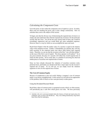 The Cost of Capital         261




                                                     Calculating the Component Costs




Calculating the Component Costs
Up to this point, we have taken the component costs of capital as a given. In reality,
these costs are anything but given, and, in fact, change continuously. How we
calculate these costs is the subject of this section.

To begin, note that the obvious way of determining the required rates of return is to
simply ask each capital provider what her required rate of return is for the particular
security that she owns. For all but the most closely held of firms, this would be
exceedingly impractical and you would likely get some outlandish responses.
However, there is a way by which we can accomplish the same end result.

Recall from Chapter 8 that the market value of a security is equal to the intrinsic
value of the marginal investor. Further, if shareholders are rational, they will buy
(sell) securities as the expected return rises above (falls below) their required
return. Therefore, we can say that the investors in the firm “vote with their dollars”
on the issue of the firm’s cost of capital. This force operates in all markets.4 So at
any given moment, the price of a security will reflect the overall required rate of
return for that security. All we need, then, is a method of converting the observed
market prices of securities into required rates of return.

Since we have already discussed the valuation of securities (common stock,
preferred stock, and bonds) you should recall that a major input was the investor’s
required rate of return. As we will see, we can simply invert the valuation
equations to solve for the required rate of return.


The Cost of Common Equity
Because of complexities in the real world, finding a company’s cost of common
equity is not always straightforward. In this section we will look at two approaches
to this problem, both of which we have seen previously in other guises.


Using the Dividend Discount Model

Recall that a share of common stock is a perpetual security which, we often assume,
will periodically pay a cash flow which grows over time. We have previously


4. Anybody who isn’t convinced should check the history of bond and stock prices for
   companies such as Enron and WorldCom. They were falling dramatically long before
   those firms filed for bankruptcy.




                                                                                  261
 