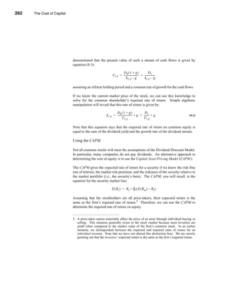 262     The Cost of Capital




      CHAPTER 9: The Cost of Capital




                                  demonstrated that the present value of such a stream of cash flows is given by
                                  equation (8-3):

                                                                       D0 ( 1 + g )                   D1
                                                                V CS = ----------------------- = ----------------
                                                                                             -                  -
                                                                           k CS – g              k CS – g

                                  assuming an infinite holding period and a constant rate of growth for the cash flows.

                                  If we know the current market price of the stock, we can use this knowledge to
                                  solve for the common shareholder’s required rate of return. Simple algebraic
                                  manipulation will reveal that this rate of return is given by:

                                                                  D0 ( 1 + g )                   D1
                                                           k CS = ----------------------- + g = -------- + g
                                                                                        -              -                   (9-2)
                                                                          V CS                  V CS

                                  Note that this equation says that the required rate of return on common equity is
                                  equal to the sum of the dividend yield and the growth rate of the dividend stream.

                                  Using the CAPM

                                  Not all common stocks will meet the assumptions of the Dividend Discount Model.
                                  In particular, many companies do not pay dividends. An alternative approach to
                                  determining the cost of equity is to use the Capital Asset Pricing Model (CAPM ).

                                  The CAPM gives the expected rate of return for a security if we know the risk-free
                                  rate of interest, the market risk premium, and the riskiness of the security relative to
                                  the market portfolio (i.e., the security’s beta). The CAPM, you will recall, is the
                                  equation for the security market line:

                                                                E ( R i ) = R f + βi ( E ( R m ) – R f )

                                  Assuming that the stockholders are all price-takers, their expected return is the
                                  same as the firm’s required rate of return.5 Therefore, we can use the CAPM to
                                  determine the required rate of return on equity.


                                  5. A price-taker cannot materially affect the price of an asset through individual buying or
                                     selling. This situation generally exists in the stock market because most investors are
                                     small when compared to the market value of the firm’s common stock. In an earlier
                                     footnote, we distinguished between the expected and required rates of return for an
                                     individual investor. Note that we have not altered this distinction here. We are merely
                                     pointing out that the investors’ expected return is the same as the firm’s required return.




      262
 