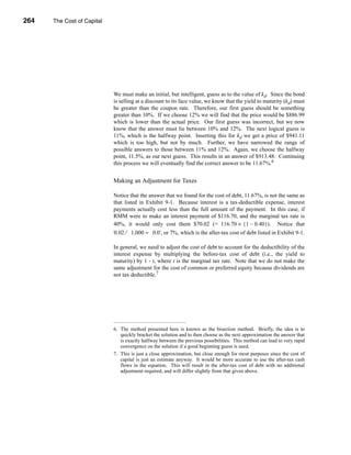 264     The Cost of Capital




      CHAPTER 9: The Cost of Capital




                                  We must make an initial, but intelligent, guess as to the value of kd. Since the bond
                                  is selling at a discount to its face value, we know that the yield to maturity (kd) must
                                  be greater than the coupon rate. Therefore, our first guess should be something
                                  greater than 10%. If we choose 12% we will find that the price would be $886.99
                                  which is lower than the actual price. Our first guess was incorrect, but we now
                                  know that the answer must lie between 10% and 12%. The next logical guess is
                                  11%, which is the halfway point. Inserting this for kd we get a price of $941.11
                                  which is too high, but not by much. Further, we have narrowed the range of
                                  possible answers to those between 11% and 12%. Again, we choose the halfway
                                  point, 11.5%, as our next guess. This results in an answer of $913.48. Continuing
                                  this process we will eventually find the correct answer to be 11.67%.6


                                  Making an Adjustment for Taxes

                                  Notice that the answer that we found for the cost of debt, 11.67%, is not the same as
                                  that listed in Exhibit 9-1. Because interest is a tax-deductible expense, interest
                                  payments actually cost less than the full amount of the payment. In this case, if
                                  RMM were to make an interest payment of $116.70, and the marginal tax rate is
                                  40%, it would only cost them $70.02 (= 116.70 × ( 1 – 0.40 ) ). Notice that
                                 70.02 ⁄ 1,000 ≈ 0.07 or 7%, which is the after-tax cost of debt listed in Exhibit 9-1.
                                                    ,

                                  In general, we need to adjust the cost of debt to account for the deductibility of the
                                  interest expense by multiplying the before-tax cost of debt (i.e., the yield to
                                  maturity) by 1 - t, where t is the marginal tax rate. Note that we do not make the
                                  same adjustment for the cost of common or preferred equity because dividends are
                                  not tax deductible.7




                                  6. The method presented here is known as the bisection method. Briefly, the idea is to
                                     quickly bracket the solution and to then choose as the next approximation the answer that
                                     is exactly halfway between the previous possibilities. This method can lead to very rapid
                                     convergence on the solution if a good beginning guess is used.
                                  7. This is just a close approximation, but close enough for most purposes since the cost of
                                     capital is just an estimate anyway. It would be more accurate to use the after-tax cash
                                     flows in the equation. This will result in the after-tax cost of debt with no additional
                                     adjustment required, and will differ slightly from that given above.




      264
 