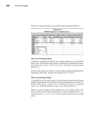 266     The Cost of Capital




      CHAPTER 9: The Cost of Capital




                                  With the new bond information, your worksheet should resemble Exhibit 9-2.

                                                                     EXHIBIT 9-2
                                                             RMM WORKSHEET WITH BOND DATA

                                                   A         B        C               D                  E                 F
                                        1   Source         Price     Units    Total Market Value Percentage of Total After-tax Cost
                                        2   Debt          $ 904.53      400   $          361,812             31.14%          7.00%
                                        3   Preferred     $ 100.00    1,000   $          100,000               8.61%        10.00%
                                        4   Common        $ 70.00    10,000   $          700,000             60.25%         12.00%
                                        5   Totals                            $        1,161,812            100.00%         10.27%
                                        6
                                        7    Additional Bond Data
                                        8   Tax Rate          40%
                                        9   Coupon Rate       10%
                                       10   Face Value    $ 1,000
                                       11   Maturity            10



                                  The Cost of Preferred Stock
                                  Compared to calculating the after-tax cost of debt, finding the cost of preferred
                                  stock is easy. We need only add one piece of information: the preferred dividend.
                                  In C7 type: Additional Preferred Data. In C8 type: Dividend and in
                                  D8 enter: 10.

                                  We know from equation (9-3) that we need to divide the preferred dividend by the
                                  current price of the stock. Therefore, the equation in F3 is: =D8/B3.


                                  The Cost of Common Stock
                                  To calculate the cost of common stock, we need to know the most recent dividend
                                  and the dividend growth rate in addition to the current market price of the stock. In
                                  E7 type: Additional Common Data. In E8 type: Dividend 0 and in F8
                                  enter: 3.96. In E9 enter the label: Growth Rate and in F9 enter: 6%.

                                  Finally, we will use equation (9-2) to calculate the cost of common stock in F4.
                                  Since we know the most recent dividend (D0) we need to multiply that by 1 + g.
                                  The formula in F4 is: =(F8*(1+F9))/B4+F9, and the result is 12% as we found
                                  earlier.




      266
 