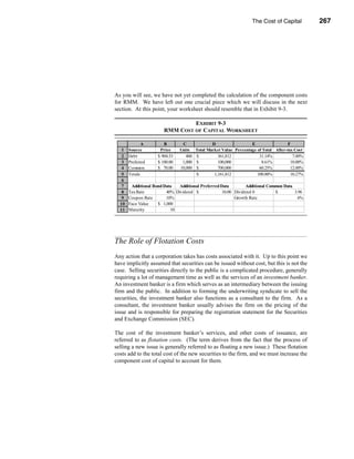 The Cost of Capital          267




                                                                  The Role of Flotation Costs




As you will see, we have not yet completed the calculation of the component costs
for RMM. We have left out one crucial piece which we will discuss in the next
section. At this point, your worksheet should resemble that in Exhibit 9-3.

                                 EXHIBIT 9-3
                        RMM COST OF CAPITAL WORKSHEET

              A         B        C               D                  E                 F
   1   Source         Price     Units    Total Market Value Percentage of Total After-tax Cost
   2   Debt          $ 904.53      400   $          361,812             31.14%           7.00%
   3   Preferred     $ 100.00    1,000   $          100,000              8.61%          10.00%
   4   Common        $ 70.00    10,000   $          700,000             60.25%          12.00%
   5   Totals                            $        1,161,812            100.00%          10.27%
   6
   7    Additional Bond Data   Additional Preferred Data         Additional Common Data
   8   Tax Rate          40% Dividend $              10.00 Dividend 0          $        3.96
   9   Coupon Rate       10%                               Growth Rate                    6%
  10   Face Value    $ 1,000
  11   Maturity            10




The Role of Flotation Costs
Any action that a corporation takes has costs associated with it. Up to this point we
have implicitly assumed that securities can be issued without cost, but this is not the
case. Selling securities directly to the public is a complicated procedure, generally
requiring a lot of management time as well as the services of an investment banker.
An investment banker is a firm which serves as an intermediary between the issuing
firm and the public. In addition to forming the underwriting syndicate to sell the
securities, the investment banker also functions as a consultant to the firm. As a
consultant, the investment banker usually advises the firm on the pricing of the
issue and is responsible for preparing the registration statement for the Securities
and Exchange Commission (SEC).

The cost of the investment banker’s services, and other costs of issuance, are
referred to as flotation costs. (The term derives from the fact that the process of
selling a new issue is generally referred to as floating a new issue.) These flotation
costs add to the total cost of the new securities to the firm, and we must increase the
component cost of capital to account for them.




                                                                                          267
 