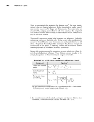 268     The Cost of Capital




      CHAPTER 9: The Cost of Capital




                                  There are two methods for accounting for flotation costs.8 The most popular
                                  method is the cost of capital adjustment. Under this method the market price of
                                  new securities is decreased by the per unit flotation costs. This results in the net
                                  amount that the company receives from the sale of the securities. The component
                                  costs are then calculated in the usual way except that the net amount, not the market
                                  price, is used in the equation.

                                  The second, less common, method is the investment cost adjustment. Under this
                                  methodology we increase the initial outlay for the project under consideration to
                                  account for the total flotation costs. Component costs are then calculated as we did
                                  above. The primary disadvantage of this technique is that, because it assigns all
                                  flotation costs to one project, it implicitly assumes that the securities used to
                                  finance a project will be retired when the project is completed.

                                  Because it is more common, and its assumptions are more realistic, we will use the
                                  cost of capital adjustment technique. When flotation costs are included in the
                                  analysis, the equations for the component costs are given in Table 9-6.

                                                                  TABLE 9-6
                                          COST OF CAPITAL EQUATIONS WITH FLOTATION COST ADJUSTMENT
                                              Component                                              Equation*
                                        Cost of new common                  D0 ( 1 + g )                       D1
                                        equity                       k CS = ----------------------- + g = --------------- + g
                                                                                                  -                     -
                                                                                V CS – f                  V CS – f
                                        Cost of preferred                        D
                                                                      k P = ------------
                                                                                       -
                                        equity                              Vp – f
                                        Pre-tax cost of debt                                          1
                                        (solve for kd)                             1 – ---------------------    -
                                                                                            ( 1 + kd ) N                   FV
                                                                     V B – f = Pmt ------------------------------ + ---------------------
                                                                                                                -                       -
                                                                                                kd                  ( 1 + kd ) N


                                       * In these equations the flotation costs ( f ) are a dollar amount per unit. It is also common
                                         for flotation costs to be stated as a percentage of the unit price.




                                  8. For more information on both methods, see Brigham and Gapenski, “Flotation Cost
                                     Adjustments,” Financial Practice and Education (Fall/Winter 1991): 29–34.




      268
 
