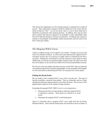 The Cost of Capital          271




                                                             The Marginal WACC Curve




This notion of an opportunity cost for retained earnings is important for a couple of
reasons. Most importantly, managers should be disabused of the notion that the
funds on hand are “free.” As you now know, there is a cost to these funds and it
should be accounted for when making decisions. In addition, there may be times
when a project that otherwise appears to be profitable is really unprofitable when
the cost of retained earnings is correctly accounted for. Accepting such a project is
contrary to the principle of shareholder wealth maximization, and will result in the
firm’s stock price falling.




The Marginal WACC Curve
A firm’s weighted average cost of capital is not constant. Changes can occur in the
WACC for a number of reasons. As a firm raises more and more new capital its WACC
will likely increase due to an increase in supply relative to demand for the firm’s
securities. Furthermore, total flotation costs may increase as more capital is raised.
Additionally, no firm has an unlimited supply of projects that will return more than
the cost of capital, so the risk that new funds will be invested unprofitably increases.

We will see in the next chapter that these increases in the WACC play an important
role in determining the firm’s optimal capital budget. For the remainder of this chapter
we will concentrate on determining the WACC at varying levels of total capital.


Finding the Break-Points
We can model a firm’s marginal WACC curve with a step function. This type of
function resembles a staircase when plotted. They are commonly used as a linear
(though discontinuous) approximation to non-linear functions. The accuracy of the
approximation improves as the number of steps increases.

Estimating the marginal WACC (MCC) curve is a two step process:
    1.   Determine the levels of total capital at which the marginal WACC
         is expected to increase. These points are referred to as break-
         points.
    2.   Determine the marginal WACC at each break-point.

Figure 9-1 illustrates what a marginal WACC curve might look like for Rocky
Mountain Motors. Notice that the break-points are measured in terms of dollars of




                                                                                   271
 
