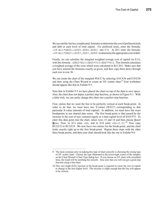 The Cost of Capital            275




                                                                  The Marginal WACC Curve




We use similar, but less complicated, formulas to determine the cost of preferred stock
and debt at each level of total capital. For preferred stock, enter the formula:
=IF(A11*$B$5<=$C$5,$D$5,$D$6) into C11. In D11 enter the formula:
=IF(A11*$B$7<=$C$7,$D$7,$D$8) to determine the appropriate cost of debt.

Finally, we can calculate the marginal weighted average cost of capital (in E11),
with the formula: =$B$2*B11+$B$5*C11+$B$7*D11. This formula calculates
a weighted average of the costs which were calculated in B11:D11. Make sure that
you have entered the formulas exactly as given, and then copy them down through
each row to row 36.

We can create the chart of the marginal WACC by selecting A10:A36 and E10:E36
and then using the Chart Wizard to create an XY scatter chart.9 Your worksheet
should appear like that in Exhibit 9-5.

Note that in Exhibit 9-5 we have placed the chart on top of the data to save space.
Also, the chart does not depict a perfect step function, as shown in Figure 9-1. With
a little trick, we can easily change this chart into a perfect step function.

First, realize that we want the line to be perfectly vertical at each break-point. In
order to do that, we must have two Y-values (WACC) corresponding to that
particular X-value (amount of total capital). In addition, we must have the exact
breakpoints in our charted data series. The first break-point is that caused by the
increase in the cost of new common equity at a total capital level of $165,973. To
enter this data point into the chart, select rows 13 and 14 and then choose Insert
Rows. Now, in A13 enter =E2, and in A14 enter =E2+0.01.10 Now copy
B12:E12 to B13:E14. We now have two entries for the break-point, and the chart
looks exactly right up to the first break-point. Repeat these steps with the other
three break-points, and then your chart should look like the one in Exhibit 9-6.




9. The most common error in making this type of chart correctly is choosing the wrong type
   of XY scatter chart. Choose the type illustrated in the lower-right corner of the samples
   on the Chart Wizard’s Chart Type dialog box. If you choose an XY chart with smoothed
   lines, the result will be anything but smooth. Also note that you will not get a good step
   function using a line chart.
10.This very slight (0.01) increase in the break-point is required to cause the cost of capital
   to change to the next higher level. The increase is slight enough that the line will appear
   to be vertical.




                                                                                         275
 