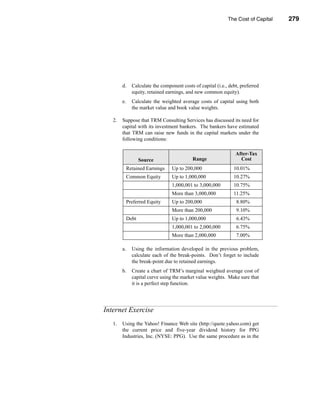 The Cost of Capital         279




                                                                      Internet Exercise




        d.     Calculate the component costs of capital (i.e., debt, preferred
               equity, retained earnings, and new common equity).
        e.     Calculate the weighted average costs of capital using both
               the market value and book value weights.

   2.   Suppose that TRM Consulting Services has discussed its need for
        capital with its investment bankers. The bankers have estimated
        that TRM can raise new funds in the capital markets under the
        following conditions:

                                                                  After-Tax
                    Source                   Range                  Cost
             Retained Earnings    Up to 200,000                  10.01%
             Common Equity        Up to 1,000,000                10.27%
                                  1,000,001 to 3,000,000         10.75%
                                  More than 3,000,000            11.25%
             Preferred Equity     Up to 200,000                   8.80%
                                  More than 200,000               9.10%
             Debt                 Up to 1,000,000                 6.43%
                                  1,000,001 to 2,000,000          6.75%
                                  More than 2,000,000             7.00%

        a.     Using the information developed in the previous problem,
               calculate each of the break-points. Don’t forget to include
               the break-point due to retained earnings.
        b.     Create a chart of TRM’s marginal weighted average cost of
               capital curve using the market value weights. Make sure that
               it is a perfect step function.




Internet Exercise
   1.   Using the Yahoo! Finance Web site (http://quote.yahoo.com) get
        the current price and five-year dividend history for PPG
        Industries, Inc. (NYSE: PPG). Use the same procedure as in the




                                                                                  279
 