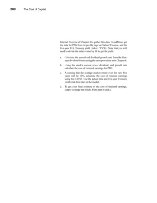 280     The Cost of Capital




      CHAPTER 9: The Cost of Capital




                                       Internet Exercise of Chapter 8 to gather this data. In addition, get
                                       the beta for PPG from its profile page on Yahoo! Finance, and the
                                       five-year U.S. Treasury yield (ticker: ^FVX). Note that you will
                                       need to divide the index value by 10 to get the yield.

                                       a.   Calculate the annualized dividend growth rate from the five-
                                            year dividend history using the same procedure as in Chapter 8.
                                       b.   Using the stock’s current price, dividend, and growth rate
                                            calculate the cost of retained earnings for PPG.
                                       c.   Assuming that the average market return over the next five
                                            years will be 12%, calculate the cost of retained earnings
                                            using the CAPM. Use the actual beta and five-year Treasury
                                            yield (risk-free rate) in the model.
                                       d.   To get your final estimate of the cost of retained earnings,
                                            simply average the results from parts b and c.




      280
 
