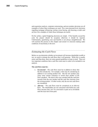 282     Capital Budgeting




      CHAPTER 10: Capital Budgeting




                                 and acquisition analysis, corporate restructuring, and new product decisions are all
                                 examples of where these techniques are used. On a more personal level, decisions
                                 regarding mortgage refinancing, renting versus buying, and choosing a credit card
                                 are but a few examples of where these techniques are useful.

                                 On the surface, capital budgeting decisions are simple. If the benefits exceed the
                                 costs the project should be accepted, otherwise it should be rejected.
                                 Unfortunately, quantifying costs and benefits is not always straightforward. We
                                 will examine this process in this chapter and extend it to decision making under
                                 conditions of uncertainty in the next.




                                 Estimating the Cash Flows
                                 Before we can determine whether an investment will increase shareholder wealth or
                                 not, we need to estimate the cash flows that it will generate. While this is usually
                                 easier said than done, there are some general guidelines to keep in mind. There are
                                 two important conditions that a cash flow must meet in order to be included in our
                                 analysis.

                                 The cash flows must be:
                                      1.   Incremental – The cash flows must be in addition to those that
                                           the firm already has. For example, a firm may be considering an
                                           addition to an existing product line. But the new product may
                                           cause some current customers to switch from another of the
                                           firm’s products. We must in this case consider both the cash flow
                                           increase from the new product and the cash flow decrease from
                                           the existing product. In other words, only the net new cash flows
                                           are considered.
                                      2.   After-tax – The cash flows must be considered on an after-tax
                                           basis. The shareholders are not concerned with before-tax cash
                                           flows because they can’t be reinvested or paid out as dividends
                                           until the taxes have been paid.




      282
 