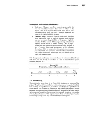Capital Budgeting          283




                                                              Estimating the Cash Flows




But we should disregard cash flows which are:
       1.   Sunk costs – These are cash flows which have occurred in the
            past and cannot be recovered. Since value is defined as the
            present value of the expected future cash flows, we are only
            concerned with the future cash flows. Therefore, sunk costs are
            irrelevant for capital budgeting purposes.
       2.   Financing costs – The cost of financing is obviously important
            in the analysis, but it will be implicitly included in the discount
            rate used to evaluate the profitability of the project. Explicitly
            including the dollar amount of financing costs (e.g., extra interest
            expense) would amount to double counting. For example,
            suppose that you discovered an investment which promised a
            sure 15% return. If you could borrow money at 10% to finance
            the purchase of this investment, it obviously makes sense because
            you will earn 5% over your cost. Notice that the dollar interest
            cost is implicitly included, because you must earn at least 10% to
            cover your financing costs.

With these points in mind we can move on to discuss the estimation of the relevant
cash flows. We will classify all cash flows as a part of one of the three groups
illustrated in Figure 10-1.

                                  FIGURE 10-1
                   TIMELINE ILLUSTRATING PROJECT CASH FLOWS

                                                                               TCF
  IO              ATCF1           ATCF2         ATCF3          ATCF4          ATCF5

   0                1               2              3              4                5


The Initial Outlay
The initial outlay (abbreviated IO in Figure 10-1) represents the net cost of the
project. Though we will presume that the initial outlay occurs at time period 0 (today),
there are many cases, perhaps most, in which the cost of a project is spread out over
several periods. For example, the contractor in large construction projects is usually
paid some percentage up-front, with additional monies being paid as the project reaches
various stages of completion. Furthermore, there is usually some delay between the
analysis phase of a project and its implementation. So to be technically correct, the
initial outlay actually occurs over some near-term future time period.




                                                                                       283
 