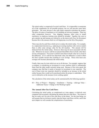 284     Capital Budgeting




      CHAPTER 10: Capital Budgeting




                                 The initial outlay is comprised of several cash flows. It is impossible to enumerate
                                 all of the components for all possible projects, but we will provide some basic
                                 principles. The most obvious is the cash outlay required to purchase the project.
                                 The price of a piece of machinery or of a building are obvious examples. There are
                                 other components however. Any shipping expenses, labor costs to install
                                 machinery, or employee training costs should be included. Together, the costs to
                                 get a project up and running are referred to as the depreciable base for the project
                                 because this is the amount which we will depreciate over the life of the project.

                                 There may also be cash flows which serve to reduce the initial outlay. For example,
                                 in a replacement decision (e.g., replacing an existing machine with a newer model)
                                 there is often some salvage value for the old machine. This amount will be
                                 deducted from the initial outlay. However, there may be taxes associated with the
                                 sale. Whenever an asset is sold for an amount that differs from its book value there
                                 are tax consequences. If an asset is sold for more than its book value tax is owed on
                                 the difference. If it is sold for less than book value, the difference is used to offset
                                 the firm’s taxable income thus resulting in a tax savings. These extra taxes (tax
                                 savings) will increase (decrease) the initial outlay.

                                 Finally, there may be costs which are not at all obvious. For example, suppose that
                                 a company is considering an investment in a new machine which is substantially
                                 faster than the older model currently being used. Because of the extra speed, the
                                 company may find that it needs to increase its investment in raw materials. The
                                 cost of these extra raw materials should be included as an increase in the initial
                                 outlay because they would not be purchased unless the project is undertaken. This
                                 cost is referred to as the increase in net working capital.

                                 The calculation of the initial outlay can be summarized by the following equation:

                                 IO = Price of Project + Shipping + Installation + Training – (Salvage Value –
                                      Additional Taxes) + Change in Net Working Capital


                                 The Annual After-Tax Cash Flows
                                 Calculating the initial outlay, as complicated as it may appear, is relatively easy
                                 compared with accurately calculating the annual after-tax cash flows. The reason is
                                 that we really can’t be sure of the cash flows in the future. For the time being, we
                                 will assume that we do know exactly what the future cash flows will be, and in the
                                 next chapter we will consider the complications of uncertainty.




      284
 