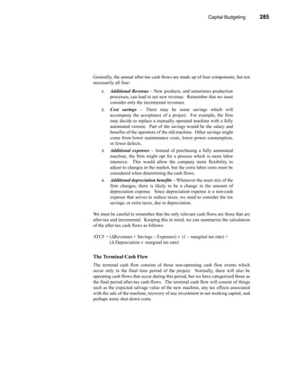 Capital Budgeting         285




                                                          Estimating the Cash Flows




Generally, the annual after-tax cash flows are made up of four components, but not
necessarily all four:
    1.   Additional Revenue – New products, and sometimes production
         processes, can lead to net new revenue. Remember that we must
         consider only the incremental revenues.
    2.   Cost savings – There may be some savings which will
         accompany the acceptance of a project. For example, the firm
         may decide to replace a manually operated machine with a fully
         automated version. Part of the savings would be the salary and
         benefits of the operators of the old machine. Other savings might
         come from lower maintenance costs, lower power consumption,
         or fewer defects.
    3.   Additional expenses – Instead of purchasing a fully automated
         machine, the firm might opt for a process which is more labor
         intensive. This would allow the company more flexibility to
         adjust to changes in the market, but the extra labor costs must be
         considered when determining the cash flows.
    4.   Additional depreciation benefits – Whenever the asset mix of the
         firm changes, there is likely to be a change in the amount of
         depreciation expense. Since depreciation expense is a non-cash
         expense that serves to reduce taxes, we need to consider the tax
         savings, or extra taxes, due to depreciation.

We must be careful to remember that the only relevant cash flows are those that are
after-tax and incremental. Keeping this in mind, we can summarize the calculation
of the after-tax cash flows as follows:

ATCF = (∆Revenues + Savings – Expenses) × (1 – marginal tax rate) +
       (∆ Depreciation × marginal tax rate)


The Terminal Cash Flow
The terminal cash flow consists of those non-operating cash flow events which
occur only in the final time period of the project. Normally, there will also be
operating cash flows that occur during this period, but we have categorized those as
the final period after-tax cash flows. The terminal cash flow will consist of things
such as the expected salvage value of the new machine, any tax effects associated
with the sale of the machine, recovery of any investment in net working capital, and
perhaps some shut-down costs.




                                                                               285
 