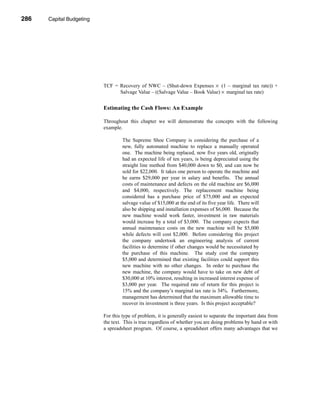 286     Capital Budgeting




      CHAPTER 10: Capital Budgeting




                                 TCF = Recovery of NWC – (Shut-down Expenses × (1 – marginal tax rate)) +
                                       Salvage Value – ((Salvage Value – Book Value) × marginal tax rate)


                                 Estimating the Cash Flows: An Example

                                 Throughout this chapter we will demonstrate the concepts with the following
                                 example.

                                          The Supreme Shoe Company is considering the purchase of a
                                          new, fully automated machine to replace a manually operated
                                          one. The machine being replaced, now five years old, originally
                                          had an expected life of ten years, is being depreciated using the
                                          straight line method from $40,000 down to $0, and can now be
                                          sold for $22,000. It takes one person to operate the machine and
                                          he earns $29,000 per year in salary and benefits. The annual
                                          costs of maintenance and defects on the old machine are $6,000
                                          and $4,000, respectively. The replacement machine being
                                          considered has a purchase price of $75,000 and an expected
                                          salvage value of $15,000 at the end of its five year life. There will
                                          also be shipping and installation expenses of $6,000. Because the
                                          new machine would work faster, investment in raw materials
                                          would increase by a total of $3,000. The company expects that
                                          annual maintenance costs on the new machine will be $5,000
                                          while defects will cost $2,000. Before considering this project
                                          the company undertook an engineering analysis of current
                                          facilities to determine if other changes would be necessitated by
                                          the purchase of this machine. The study cost the company
                                          $5,000 and determined that existing facilities could support this
                                          new machine with no other changes. In order to purchase the
                                          new machine, the company would have to take on new debt of
                                          $30,000 at 10% interest, resulting in increased interest expense of
                                          $3,000 per year. The required rate of return for this project is
                                          15% and the company’s marginal tax rate is 34%. Furthermore,
                                          management has determined that the maximum allowable time to
                                          recover its investment is three years. Is this project acceptable?

                                 For this type of problem, it is generally easiest to separate the important data from
                                 the text. This is true regardless of whether you are doing problems by hand or with
                                 a spreadsheet program. Of course, a spreadsheet offers many advantages that we




      286
 