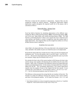 288     Capital Budgeting




      CHAPTER 10: Capital Budgeting




                                 With this in mind, the first calculation is depreciation. Supreme Shoe uses the
                                 straight-line method for analysis purposes. Straight-line depreciation applies
                                 depreciation equally throughout the expected useful life of the project, and is
                                 calculated as follows:1

                                                            Depreciable Base – Salvage Value
                                                            ----------------------------------------------------------------------------------
                                                                                                                                             -
                                                                                        Useful Life

                                 Excel has built-in functions for calculating depreciation in five different ways:
                                 straight-line (SLN), double-declining balance (DDB), fixed-declining balance (DB),
                                 sum of the years’ digits (SYD), and variably-declining balance (VDB). The VDB
                                 function is interesting because it allows you to specify the rate at which the asset
                                 value declines, and whether to switch to straight-line when that method leads to
                                 higher depreciation. Since Supreme Shoe uses the straight-line method, we will use
                                 the SLN function which is defined as:

                                                                   SLN(COST, SALVAGE, LIFE)

                                 where COST is the depreciable base of the asset, SALVAGE is the estimated salvage
                                 value, and LIFE is the number of years over which the asset is to be depreciated.

                                 Recall that the depreciable base includes the price of the asset plus the shipping and
                                 installation costs. For the old machine, then, in cell B12 insert: =SLN(B4+B5,
                                 B8,B6). Because the annual depreciation will be calculated the same way for the
                                 new machine, simply copy the formula in B12 to C12.

                                 We calculate the book value of the current machine in B10 because the book value
                                 and the salvage value together will determine the tax liability from the sale of this
                                 machine. Book value is calculated as the difference between the depreciable base
                                 and the accumulated depreciation. In this instance, the depreciable base is found by
                                 adding B4 and B5. The accumulated depreciation is the annual depreciation
                                 expense times the number of years of the original life that have passed. In our
                                 worksheet this is B12*(B6–B7). So the formula in B10 is: =B4+B5-B12*(B6-
                                 B7). Just for informational purposes copy the formula to C10.

                                 The difference column presents the savings that the new machine will provide. The
                                 formulas are simply the difference between the expenses of the current machine
                                 and those of the proposed machine. In D12 place the formula: =B12-C12 and


                                 1. Some finance textbooks use a form of straight-line depreciation referred to as “simplified
                                    straight-line” which assumes that the salvage value is always zero.




      288
 