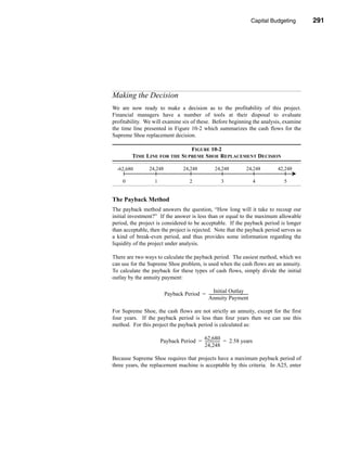 Capital Budgeting         291




                                                                                          Making the Decision




Making the Decision
We are now ready to make a decision as to the profitability of this project.
Financial managers have a number of tools at their disposal to evaluate
profitability. We will examine six of these. Before beginning the analysis, examine
the time line presented in Figure 10-2 which summarizes the cash flows for the
Supreme Shoe replacement decision.

                             FIGURE 10-2
        TIME LINE FOR THE SUPREME SHOE REPLACEMENT DECISION

  -62,680       24,248                24,248               24,248                24,248           42,248

    0              1                      2                     3                     4              5


The Payback Method
The payback method answers the question, “How long will it take to recoup our
initial investment?” If the answer is less than or equal to the maximum allowable
period, the project is considered to be acceptable. If the payback period is longer
than acceptable, then the project is rejected. Note that the payback period serves as
a kind of break-even period, and thus provides some information regarding the
liquidity of the project under analysis.

There are two ways to calculate the payback period. The easiest method, which we
can use for the Supreme Shoe problem, is used when the cash flows are an annuity.
To calculate the payback for these types of cash flows, simply divide the initial
outlay by the annuity payment:

                                               Initial Outlay
                         Payback Period = -----------------------------------------
                                                                                  -
                                          Annuity Payment

For Supreme Shoe, the cash flows are not strictly an annuity, except for the first
four years. If the payback period is less than four years then we can use this
method. For this project the payback period is calculated as:

                       Payback Period = 62,680 = 2.58 years
                                        ---------------
                                                      -
                                        24,248

Because Supreme Shoe requires that projects have a maximum payback period of
three years, the replacement machine is acceptable by this criteria. In A25, enter



                                                                                                         291
 