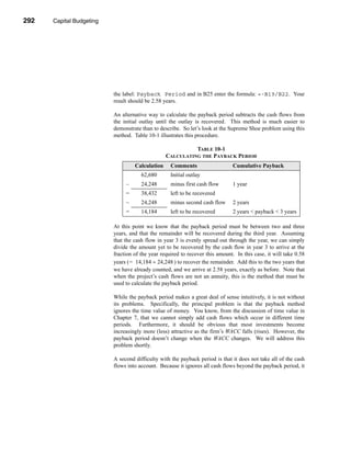 292     Capital Budgeting




      CHAPTER 10: Capital Budgeting




                                 the label: Payback Period and in B25 enter the formula: =-B19/B22. Your
                                 result should be 2.58 years.

                                 An alternative way to calculate the payback period subtracts the cash flows from
                                 the initial outlay until the outlay is recovered. This method is much easier to
                                 demonstrate than to describe. So let’s look at the Supreme Shoe problem using this
                                 method. Table 10-1 illustrates this procedure.

                                                                  TABLE 10-1
                                                        CALCULATING THE PAYBACK PERIOD
                                          Calculation     Comments                    Cumulative Payback
                                             62,680       Initial outlay
                                      –      24,248       minus first cash flow       1 year
                                      =      38,432       left to be recovered
                                      –      24,248       minus second cash flow      2 years
                                      =      14,184       left to be recovered        2 years < payback < 3 years

                                 At this point we know that the payback period must be between two and three
                                 years, and that the remainder will be recovered during the third year. Assuming
                                 that the cash flow in year 3 is evenly spread out through the year, we can simply
                                 divide the amount yet to be recovered by the cash flow in year 3 to arrive at the
                                 fraction of the year required to recover this amount. In this case, it will take 0.58
                                 years ( = 14,184 ÷ 24,248 ) to recover the remainder. Add this to the two years that
                                 we have already counted, and we arrive at 2.58 years, exactly as before. Note that
                                 when the project’s cash flows are not an annuity, this is the method that must be
                                 used to calculate the payback period.

                                 While the payback period makes a great deal of sense intuitively, it is not without
                                 its problems. Specifically, the principal problem is that the payback method
                                 ignores the time value of money. You know, from the discussion of time value in
                                 Chapter 7, that we cannot simply add cash flows which occur in different time
                                 periods. Furthermore, it should be obvious that most investments become
                                 increasingly more (less) attractive as the firm’s WACC falls (rises). However, the
                                 payback period doesn’t change when the WACC changes. We will address this
                                 problem shortly.

                                 A second difficulty with the payback period is that it does not take all of the cash
                                 flows into account. Because it ignores all cash flows beyond the payback period, it




      292
 