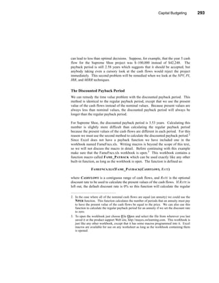 Capital Budgeting           293




                                                                        Making the Decision




can lead to less than optimal decisions. Suppose, for example, that the year 5 cash
flow for the Supreme Shoe project was $–100,000 instead of $42,248. The
payback period is still 2.58 years which suggests that it should be accepted, but
anybody taking even a cursory look at the cash flows would reject the project
immediately. This second problem will be remedied when we look at the NPV, PI,
IRR, and MIRR techniques.


The Discounted Payback Period
We can remedy the time value problem with the discounted payback period. This
method is identical to the regular payback period, except that we use the present
value of the cash flows instead of the nominal values. Because present values are
always less than nominal values, the discounted payback period will always be
longer than the regular payback period.

For Supreme Shoe, the discounted payback period is 3.53 years. Calculating this
number is slightly more difficult than calculating the regular payback period
because the present values of the cash flows are different in each period. For this
reason we must use the second method to calculate the discounted payback period.2
Since Excel does not have a payback function we have included one in the
workbook named FameFncs.xls. Writing macros is beyond the scope of this text,
so we will not discuss the macro in detail. Before continuing with this example
make sure that the FameFncs.xls workbook is open.3 This workbook contains a
function macro called FAME_PAYBACK which can be used exactly like any other
built-in function, as long as the workbook is open. The function is defined as:

               FAMEFNCS.XLS!FAME_PAYBACK(CASHFLOWS, RATE)

where CASHFLOWS is a contiguous range of cash flows, and RATE is the optional
discount rate to be used to calculate the present values of the cash flows. If RATE is
left out, the default discount rate is 0% so this function will calculate the regular

2. In the case where all of the nominal cash flows are equal (an annuity) we could use the
   NPER function. This function calculates the number of periods that an annuity must pay
   to have the present value of the cash flows be equal to the price. We can also use this
   function to calculate the regular payback period for an annuity if we set the discount rate
   to zero.
3. To open the workbook just choose File Open and select the file from wherever you last
   saved it or the product support Web site, http://mayes.swlearning.com. This workbook is
   just like any other workbook, except that it has some macros programmed into it. Excel
   macros are available for use on any worksheet as long as the workbook containing them
   is opened.




                                                                                        293
 