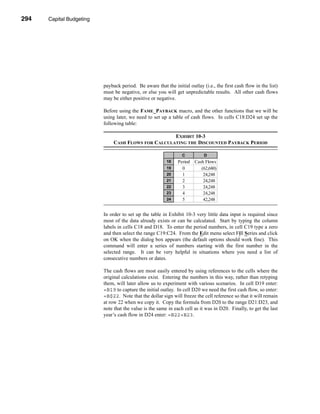 294     Capital Budgeting




      CHAPTER 10: Capital Budgeting




                                 payback period. Be aware that the initial outlay (i.e., the first cash flow in the list)
                                 must be negative, or else you will get unpredictable results. All other cash flows
                                 may be either positive or negative.

                                 Before using the FAME_PAYBACK macro, and the other functions that we will be
                                 using later, we need to set up a table of cash flows. In cells C18:D24 set up the
                                 following table:

                                                            EXHIBIT 10-3
                                      CASH FLOWS FOR CALCULATING THE DISCOUNTED PAYBACK PERIOD

                                                                        C          D
                                                                18    Period   Cash Flows
                                                                19      0         (62,680)
                                                                20      1          24,248
                                                                21      2          24,248
                                                                22      3          24,248
                                                                23      4          24,248
                                                                24      5          42,248


                                 In order to set up the table in Exhibit 10-3 very little data input is required since
                                 most of the data already exists or can be calculated. Start by typing the column
                                 labels in cells C18 and D18. To enter the period numbers, in cell C19 type a zero
                                 and then select the range C19:C24. From the Edit menu select Fill Series and click
                                 on OK when the dialog box appears (the default options should work fine). This
                                 command will enter a series of numbers starting with the first number in the
                                 selected range. It can be very helpful in situations where you need a list of
                                 consecutive numbers or dates.

                                 The cash flows are most easily entered by using references to the cells where the
                                 original calculations exist. Entering the numbers in this way, rather than retyping
                                 them, will later allow us to experiment with various scenarios. In cell D19 enter:
                                 =B19 to capture the initial outlay. In cell D20 we need the first cash flow, so enter:
                                 =B$22. Note that the dollar sign will freeze the cell reference so that it will remain
                                 at row 22 when we copy it. Copy the formula from D20 to the range D21:D23, and
                                 note that the value is the same in each cell as it was in D20. Finally, to get the last
                                 year’s cash flow in D24 enter: =B22+B23.




      294
 