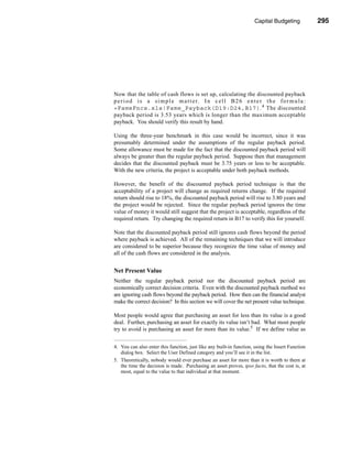 Capital Budgeting            295




                                                                        Making the Decision




Now that the table of cash flows is set up, calculating the discounted payback
p e r i o d i s a s i m p l e m a t t e r. I n c e l l B 2 6 e n t e r t h e f o r m u l a :
=FameFncs.xls!Fame_Payback(D19:D24,B17). 4 The discounted
payback period is 3.53 years which is longer than the maximum acceptable
payback. You should verify this result by hand.

Using the three-year benchmark in this case would be incorrect, since it was
presumably determined under the assumptions of the regular payback period.
Some allowance must be made for the fact that the discounted payback period will
always be greater than the regular payback period. Suppose then that management
decides that the discounted payback must be 3.75 years or less to be acceptable.
With the new criteria, the project is acceptable under both payback methods.

However, the benefit of the discounted payback period technique is that the
acceptability of a project will change as required returns change. If the required
return should rise to 18%, the discounted payback period will rise to 3.80 years and
the project would be rejected. Since the regular payback period ignores the time
value of money it would still suggest that the project is acceptable, regardless of the
required return. Try changing the required return in B17 to verify this for yourself.

Note that the discounted payback period still ignores cash flows beyond the period
where payback is achieved. All of the remaining techniques that we will introduce
are considered to be superior because they recognize the time value of money and
all of the cash flows are considered in the analysis.


Net Present Value
Neither the regular payback period nor the discounted payback period are
economically correct decision criteria. Even with the discounted payback method we
are ignoring cash flows beyond the payback period. How then can the financial analyst
make the correct decision? In this section we will cover the net present value technique.

Most people would agree that purchasing an asset for less than its value is a good
deal. Further, purchasing an asset for exactly its value isn’t bad. What most people
try to avoid is purchasing an asset for more than its value.5 If we define value as


4. You can also enter this function, just like any built-in function, using the Insert Function
   dialog box. Select the User Defined category and you’ll see it in the list.
5. Theoretically, nobody would ever purchase an asset for more than it is worth to them at
   the time the decision is made. Purchasing an asset proves, ipso facto, that the cost is, at
   most, equal to the value to that individual at that moment.




                                                                                         295
 