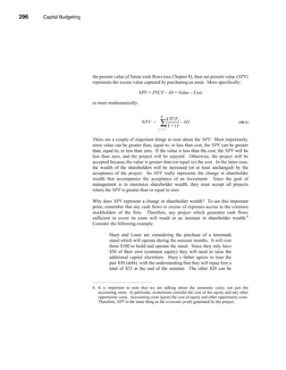 296     Capital Budgeting




      CHAPTER 10: Capital Budgeting




                                 the present value of future cash flows (see Chapter 8), then net present value (NPV)
                                 represents the excess value captured by purchasing an asset. More specifically:

                                                            NPV = PVCF – IO = Value – Cost

                                 or more mathematically:

                                                                         N
                                                                              ATCFt
                                                              NPV =      ∑----------------- – IO
                                                                          (1 + i)      t
                                                                                                                        (10-1)
                                                                        t=1


                                 There are a couple of important things to note about the NPV. Most importantly,
                                 since value can be greater than, equal to, or less than cost, the NPV can be greater
                                 than, equal to, or less than zero. If the value is less than the cost, the NPV will be
                                 less than zero, and the project will be rejected. Otherwise, the project will be
                                 accepted because the value is greater than (or equal to) the cost. In the latter case,
                                 the wealth of the shareholders will be increased (or at least unchanged) by the
                                 acceptance of the project. So NPV really represents the change in shareholder
                                 wealth that accompanies the acceptance of an investment. Since the goal of
                                 management is to maximize shareholder wealth, they must accept all projects
                                 where the NPV is greater than or equal to zero.

                                 Why does NPV represent a change in shareholder wealth? To see this important
                                 point, remember that any cash flows in excess of expenses accrue to the common
                                 stockholders of the firm. Therefore, any project which generates cash flows
                                 sufficient to cover its costs will result in an increase in shareholder wealth.6
                                 Consider the following example:

                                           Huey and Louie are considering the purchase of a lemonade
                                           stand which will operate during the summer months. It will cost
                                           them $100 to build and operate the stand. Since they only have
                                           $50 of their own (common equity) they will need to raise the
                                           additional capital elsewhere. Huey’s father agrees to loan the
                                           pair $30 (debt), with the understanding that they will repay him a
                                           total of $33 at the end of the summer. The other $20 can be



                                 6. It is important to note that we are talking about the economic costs, not just the
                                    accounting costs. In particular, economists consider the cost of the equity and any other
                                    opportunity costs. Accounting costs ignore the cost of equity and other opportunity costs.
                                    Therefore, NPV is the same thing as the economic profit generated by the project.




      296
 