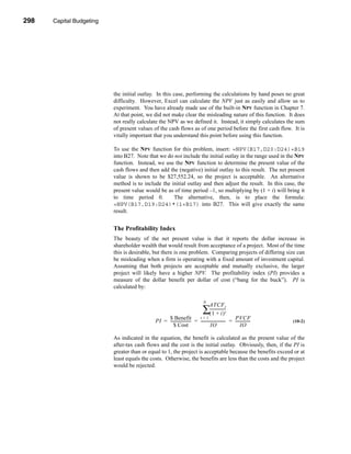 298     Capital Budgeting




      CHAPTER 10: Capital Budgeting




                                 the initial outlay. In this case, performing the calculations by hand poses no great
                                 difficulty. However, Excel can calculate the NPV just as easily and allow us to
                                 experiment. You have already made use of the built-in NPV function in Chapter 7.
                                 At that point, we did not make clear the misleading nature of this function. It does
                                 not really calculate the NPV as we defined it. Instead, it simply calculates the sum
                                 of present values of the cash flows as of one period before the first cash flow. It is
                                 vitally important that you understand this point before using this function.

                                 To use the NPV function for this problem, insert: =NPV(B17,D20:D24)+B19
                                 into B27. Note that we do not include the initial outlay in the range used in the NPV
                                 function. Instead, we use the NPV function to determine the present value of the
                                 cash flows and then add the (negative) initial outlay to this result. The net present
                                 value is shown to be $27,552.24, so the project is acceptable. An alternative
                                 method is to include the initial outlay and then adjust the result. In this case, the
                                 present value would be as of time period –1, so multiplying by (1 + i) will bring it
                                 to time period 0.         The alternative, then, is to place the formula:
                                 =NPV(B17,D19:D24)*(1+B17) into B27. This will give exactly the same
                                 result.


                                 The Profitability Index
                                 The beauty of the net present value is that it reports the dollar increase in
                                 shareholder wealth that would result from acceptance of a project. Most of the time
                                 this is desirable, but there is one problem. Comparing projects of differing size can
                                 be misleading when a firm is operating with a fixed amount of investment capital.
                                 Assuming that both projects are acceptable and mutually exclusive, the larger
                                 project will likely have a higher NPV. The profitability index (PI) provides a
                                 measure of the dollar benefit per dollar of cost (“bang for the buck”). PI is
                                 calculated by:

                                                                                        N
                                                                                            ATCF t
                                                                                       ∑-----------------
                                                                                        (1 + i)         t
                                                         $ Benefit               t=1                         PVCF
                                                    PI = --------------------- = ------------------------- = ---------------
                                                                             -                           -                 -   (10-2)
                                                            $ Cost                         IO                     IO

                                 As indicated in the equation, the benefit is calculated as the present value of the
                                 after-tax cash flows and the cost is the initial outlay. Obviously, then, if the PI is
                                 greater than or equal to 1, the project is acceptable because the benefits exceed or at
                                 least equals the costs. Otherwise, the benefits are less than the costs and the project
                                 would be rejected.




      298
 