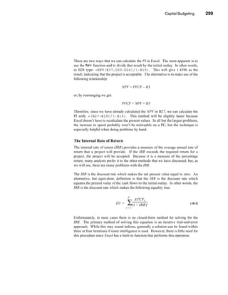 Capital Budgeting        299




                                                                     Making the Decision




There are two ways that we can calculate the PI in Excel. The most apparent is to
use the NPV function and to divide that result by the initial outlay. In other words,
in B28 type: =NPV(B17,D20:D24)/(-B19). This will give 1.4396 as the
result, indicating that the project is acceptable. The alternative is to make use of the
following relationship:

                                  NPV = PVCF – IO

or, by rearranging we get:

                                  PVCF = NPV + IO

Therefore, since we have already calculated the NPV in B27, we can calculate the
PI with: =(B27-B19)/(-B19). This method will be slightly faster because
Excel doesn’t have to recalculate the present values. In all but the largest problems,
the increase in speed probably won’t be noticeable on a PC, but the technique is
especially helpful when doing problems by hand.


The Internal Rate of Return
The internal rate of return (IRR) provides a measure of the average annual rate of
return that a project will provide. If the IRR exceeds the required return for a
project, the project will be accepted. Because it is a measure of the percentage
return, many analysts prefer it to the other methods that we have discussed, but, as
we will see, there are many problems with the IRR.

The IRR is the discount rate which makes the net present value equal to zero. An
alternative, but equivalent, definition is that the IRR is the discount rate which
equates the present value of the cash flows to the initial outlay. In other words, the
IRR is the discount rate which makes the following equality true:

                                      N
                                              ATCF t
                             IO =    ∑(-------------------------
                                         1 + IRR )             t                   (10-3)
                                     t=1


Unfortunately, in most cases there is no closed-form method for solving for the
IRR. The primary method of solving this equation is an iterative trial-and-error
approach. While this may sound tedious, generally a solution can be found within
three or four iterations if some intelligence is used. However, there is little need for
this procedure since Excel has a built-in function that performs this operation.




                                                                                   299
 