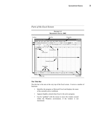 Spreadsheet Basics          3




                                                           Parts of the Excel Screen




Parts of the Excel Screen

                                 FIGURE 1-1
                            MICROSOFT EXCEL 2002




The Title Bar
The title bar is the area at the very top of the Excel screen. It serves a number of
functions:
    •    Identifies the program as Microsoft Excel and displays the name
         of the currently active workbook.
    •    Appears brightly colored when Excel is the active program.
    •    Can be “grabbed” with the mouse to move the window around
         within the Windows environment, if the window is not
         maximized.




                                                                                  3
 