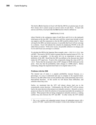 300     Capital Budgeting




      CHAPTER 10: Capital Budgeting




                                 The built-in RATE function in Excel will find the IRR for an annuity-type of cash
                                 flow stream, but it cannot accept an uneven series of cash flows. To deal with
                                 uneven cash flows, Excel provides the IRR function which is defined as:

                                                                    IRR(VALUES, GUESS)

                                 where VALUES is the contiguous range of cash flows and GUESS is the (optional)
                                 initial guess at the true IRR. Note that your cash flow stream must include at least
                                 one negative cash flow (payment) or else the IRR would be infinite (why?). Since
                                 solving for the IRR is an iterative process, it is possible that Excel will not converge
                                 to a solution. Excel will indicate this situation by displaying #NUM! in the cell
                                 rather than an answer. If this error occurs, one possible solution is to change your
                                 GUESS until Excel can converge to a solution.

                                 To calculate the IRR for the Supreme Shoe example, enter: =IRR(D19:D24) into
                                 cell B29. The result is 30.95% which is greater than the required return of 15%. So
                                 the project is acceptable. At this point, let’s try an experiment to prove our
                                 definition of the IRR. Recall that the IRR was defined as the discount rate which
                                 makes the NPV equal zero. To prove this, temporarily change the value in B17 to:
                                 =B29. Notice that the net present value in B27 changes to $0.00 which proves the
                                 point. Note also that the profitability index changes to 1.0000 (why?). Before
                                 continuing, change the required return back to its original value of 15%.


                                 Problems with the IRR
                                 The internal rate of return is a popular profitability measure because, as a
                                 percentage, it is easy to understand and easy to compare to the required return.
                                 However, the IRR suffers from several problems that could potentially lead to less-
                                 than-optimal decisions. In this section we will discuss these difficulties, and
                                 solutions where they exist.

                                 Earlier, we mentioned that the NPV will almost always lead you to the
                                 economically correct decision. Unfortunately, the IRR and NPV will not always
                                 lead to the same decision when projects are mutually exclusive. Mutually exclusive
                                 projects are those for which the selection of one project precludes the acceptance of
                                 another. When projects that are being compared are mutually exclusive, a ranking
                                 conflict may arise between the NPV and IRR.7 In other words, the NPV method


                                 7. This is not a problem with independent projects because all independent projects with a
                                    positive NPV (IRR > required rate) will be accepted. In other words, ranking is not required.




      300
 