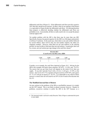 302     Capital Budgeting




      CHAPTER 10: Capital Budgeting




                                 differential cash flows (Project C). If the differential cash flows provide a positive
                                 NPV, then they should not be rejected. In effect, what we are arguing is that Project
                                 A is equivalent to Project B plus the differential cash flows. So choosing between
                                 these projects is effectively deciding whether the differential cash flows are
                                 profitable or not. Conveniently, all that we really need to do is to accept the project
                                 with the highest NPV.

                                 Yet another problem with the IRR is that there may be more than one IRR.
                                 Specifically, because the general equation for the IRR is an Nth degree polynomial,
                                 it will have N solutions. In the usual case, where there is one cash outflow followed
                                 by several inflows, there will be only one real number solution; the others are
                                 imaginary numbers. However, when there are net cash outflows in the outlying
                                 periods, we may be able to find more than one real solution. In particular, there can
                                 be, at most, one real solution per sign change in the cash flow stream.8

                                                                   FIGURE 10-3
                                                           CASH FLOWS FOR MULTIPLE IRRS

                                                  -2,000           8,000           -6,000          1,000

                                                     0              1                 2              3


                                 Consider, as an example, the cash flows depicted in Figure 10-3. Solving for the
                                 IRR in this example will lead to three solutions: 207.82%, –31.54%, and –76.27%.
                                 The answer that you get from Excel will depend on the initial GUESS that you
                                 supply. If you don’t provide Excel with a GUESS, it will give –31.54% as the
                                 answer. Any GUESS of 21.7% or greater will get an answer of 207.82%, and a guess
                                 of –71.11% will get an answer of –76.27%. It is impossible to say which of these
                                 answers is correct since all will result in an NPV of zero if used as the discount rate
                                 (try it!).


                                 The Modified Internal Rate of Return
                                 An easy solution to the problems of the IRR as a profitability measure is to simply
                                 use the NPV instead. This is not likely to please everyone, however. Despite its
                                 problems, executives continue to prefer the IRR to the NPV because, as a



                                 8. The interested reader is advised to study Descartes’ Rule of Signs to understand this point
                                    in more depth.




      302
 