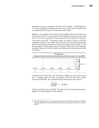 Capital Budgeting       303




                                                                           Making the Decision




percentage, it is easy to compare to the firm’s cost of capital. To understand how
we can use an IRR-type calculation and still arrive at correct answers requires that
you understand the root cause of the problems with the IRR.

Implicit in the calculation of the IRR is the assumption that the cash flows are
reinvested at the IRR. In other words, the IRR method assumes that as each cash
flow is received, it is reinvested for the remaining life of the project at a rate which
is the same as the IRR.9 For projects with a very high, or very low, IRR this
assumption is likely to be violated. If the cash flows are reinvested at some other
rate, the actual average annual rate of return will be different than the IRR. To see
this assumption at work, consider again our Supreme Shoe project. The timeline is
pictured in Figure 10-4 with the explicit reinvestment of the cash flows at the IRR
of 30.945%.

                          FIGURE 10-4
  SUPREME SHOE CASH FLOWS WITH EXPLICIT REINVESTMENT AT THE IRR

                                                                             71,291
                                                                             54,443
                                                                             41,577   241,3102
                                                                             31,751
-62,680        24,248         24,248           24,248           24,248       42,248

   0             1                2               3                  4         5


Assuming that the cash flows are reinvested at 30.945% per year, at the end of
year 5 Supreme Shoe will have accumulated $241,310 from their original
investment of $62,680. The compound average annual return, then, must be:

                                  241,310
                              5   ------------------ – 1 ≈ 30.945%
                                                   -
                                   62,680

which is exactly the same as the IRR. Note that we have used the geometric mean,
equation (1-1) from Chapter 1, in this example.




9. This also explains why we cannot solve directly for the IRR: We must know the IRR to
   know the reinvestment rate, and without knowing the reinvestment rate we can’t solve for
   the IRR.




                                                                                          303
 