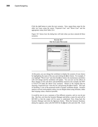 308     Capital Budgeting




      CHAPTER 10: Capital Budgeting




                                 Click the Add button to enter the next scenario. Now, repeat these steps for the
                                 other two cases using the names “Expected Case” and “Worst Case” and the
                                 appropriate values from Table 10-4.

                                 Figure 10-7 shows how the dialog box will look when you have entered all three
                                 scenarios.

                                                                  FIGURE 10-7
                                                             THE SCENARIO MANAGER




                                 At this point, you can change the worksheet to display the scenario of your choice
                                 by highlighting the name of the case and clicking the Show button. For example, if
                                 you highlight “Worst Case” and click the Show button, the maintenance and defect
                                 cells will change and the worksheet will update. You can now see the effects of
                                 these changes on the cash flows and profitability measures (for example, the NPV
                                 is $14,277.70 under the Worst Case scenario). Return to the original data by
                                 choosing “Expected Case” from the list, and pressing the Show button. This type
                                 of flexibility is one of the promised results of proper worksheet design. Scenario
                                 analysis will not work properly unless you are diligent about using formulas, rather
                                 than retyping values, whenever possible.

                                 It would be nice to see a summary of the different scenarios, and we can do just
                                 that. But first, exit from the Scenario Manager and define a name for each cell in
                                 B25:B30 so that the output will be easier to understand. Now, bring back the
                                 Scenario Manager and click the Summary button. When the Scenario Summary
                                 dialog box appears, select cells B25:B30 for the Result cells and click OK. Excel




      308
 