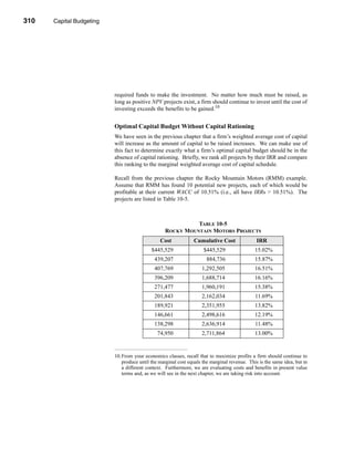 310     Capital Budgeting




      CHAPTER 10: Capital Budgeting




                                 required funds to make the investment. No matter how much must be raised, as
                                 long as positive NPV projects exist, a firm should continue to invest until the cost of
                                 investing exceeds the benefits to be gained.10


                                 Optimal Capital Budget Without Capital Rationing
                                 We have seen in the previous chapter that a firm’s weighted average cost of capital
                                 will increase as the amount of capital to be raised increases. We can make use of
                                 this fact to determine exactly what a firm’s optimal capital budget should be in the
                                 absence of capital rationing. Briefly, we rank all projects by their IRR and compare
                                 this ranking to the marginal weighted average cost of capital schedule.

                                 Recall from the previous chapter the Rocky Mountain Motors (RMM) example.
                                 Assume that RMM has found 10 potential new projects, each of which would be
                                 profitable at their current WACC of 10.51% (i.e., all have IRRs > 10.51%). The
                                 projects are listed in Table 10-5.



                                                                   TABLE 10-5
                                                         ROCKY MOUNTAIN MOTORS PROJECTS
                                                       Cost            Cumulative Cost               IRR
                                                  $445,529                 $445,529                 15.02%
                                                    439,207                  884,736                15.87%
                                                    407,769                1,292,505                16.51%
                                                    396,209                1,688,714                16.16%
                                                    271,477                1,960,191                15.38%
                                                    201,843                2,162,034                11.69%
                                                    189,921                2,351,955                13.82%
                                                    146,661                2,498,616                12.19%
                                                    138,298                2,636,914                11.48%
                                                     74,950                2,711,864                13.00%


                                 10.From your economics classes, recall that to maximize profits a firm should continue to
                                    produce until the marginal cost equals the marginal revenue. This is the same idea, but in
                                    a different context. Furthermore, we are evaluating costs and benefits in present value
                                    terms and, as we will see in the next chapter, we are taking risk into account.




      310
 