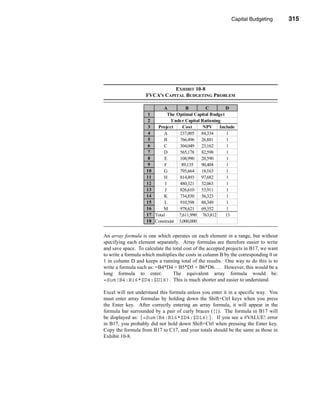 Capital Budgeting         315




                                                         The Optimal Capital Budget




                               EXHIBIT 10-8
                    FVCA’S CAPITAL BUDGETING PROBLEM

                           A           B        C         D
                     1         The Optimal Capital Budget
                     2          Under Capital Rationing
                     3  Project       Cost     NPV     Include
                     4     A        237,005 84,334        1
                     5     B        766,496 26,881        1
                     6     C        304,049 23,162        1
                     7     D        565,178 82,598        1
                     8      E       108,990 20,590        1
                     9      F        89,135   90,404      1
                    10     G        795,664 18,163        1
                    11     H        814,493 97,682        1
                    12       I      480,321 52,063        1
                    13      J       826,610 53,911        1
                    14     K        734,830 56,323        1
                    15      L       910,598 88,349        1
                    16     M        978,621 69,352        1
                    17 Total        7,611,990 763,812     13
                    18 Constraint 3,000,000


An array formula is one which operates on each element in a range, but without
specifying each element separately. Array formulas are therefore easier to write
and save space. To calculate the total cost of the accepted projects in B17, we want
to write a formula which multiplies the costs in column B by the corresponding 0 or
1 in column D and keeps a running total of the results. One way to do this is to
write a formula such as: =B4*D4 + B5*D5 + B6*D6. . . . However, this would be a
long formula to enter.           The equivalent array formula would be:
=Sum(B4:B16*$D4:$D16). This is much shorter and easier to understand.

Excel will not understand this formula unless you enter it in a specific way. You
must enter array formulas by holding down the Shift+Ctrl keys when you press
the Enter key. After correctly entering an array formula, it will appear in the
formula bar surrounded by a pair of curly braces ({}). The formula in B17 will
be displayed as: {=Sum(B4:B16*$D4:$D16)}. If you see a #VALUE! error
in B17, you probably did not hold down Shift+Ctrl when pressing the Enter key.
Copy the formula from B17 to C17, and your totals should be the same as those in
Exhibit 10-8.




                                                                               315
 