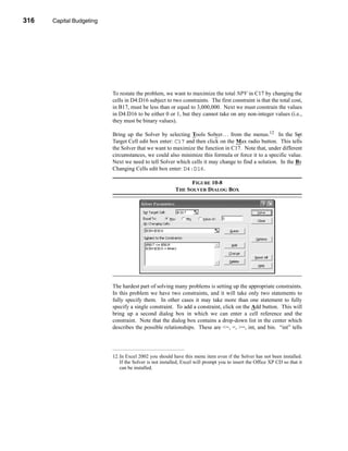 316     Capital Budgeting




      CHAPTER 10: Capital Budgeting




                                 To restate the problem, we want to maximize the total NPV in C17 by changing the
                                 cells in D4:D16 subject to two constraints. The first constraint is that the total cost,
                                 in B17, must be less than or equal to 3,000,000. Next we must constrain the values
                                 in D4:D16 to be either 0 or 1, but they cannot take on any non-integer values (i.e.,
                                 they must be binary values).

                                 Bring up the Solver by selecting Tools Solver. . . from the menus.12 In the Set
                                 Target Cell edit box enter: C17 and then click on the Max radio button. This tells
                                 the Solver that we want to maximize the function in C17. Note that, under different
                                 circumstances, we could also minimize this formula or force it to a specific value.
                                 Next we need to tell Solver which cells it may change to find a solution. In the By
                                 Changing Cells edit box enter: D4:D16.

                                                                      FIGURE 10-8
                                                                THE SOLVER DIALOG BOX




                                 The hardest part of solving many problems is setting up the appropriate constraints.
                                 In this problem we have two constraints, and it will take only two statements to
                                 fully specify them. In other cases it may take more than one statement to fully
                                 specify a single constraint. To add a constraint, click on the Add button. This will
                                 bring up a second dialog box in which we can enter a cell reference and the
                                 constraint. Note that the dialog box contains a drop-down list in the center which
                                 describes the possible relationships. These are <=, =, >=, int, and bin. “int” tells




                                 12.In Excel 2002 you should have this menu item even if the Solver has not been installed.
                                    If the Solver is not installed, Excel will prompt you to insert the Office XP CD so that it
                                    can be installed.




      316
 